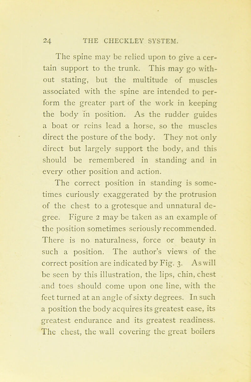 The spine may be relied upon to give a cer- tain support to the trunk. This may go with- out stating, but the multitude of muscles associated with the spine are intended to per- form the greater part of the work in keeping the body in position. As the rudder guides a boat or reins lead a horse, so the muscles direct the posture of the body. They not only direct but largely support the body, and this should be remembered in standing and in every other position and action. The correct position in standing is some- times curiously exaggerated by the protrusion of the chest to a grotesque and unnatural de- gree. Figure 2 may be taken as an example of the position sometimes seriously recommended. There is no naturalness, force or beauty in such a position. The author’s views of the correct position are indicated by Fig. 3. As will be seen by this illustration, the lips, chin, chest and toes should come upon one line, with the feet turned at an angle of sixty degrees. In such a position the body acquires its greatest ease, its greatest endurance and its greatest readiness. The chest, the wall covering the great boilers