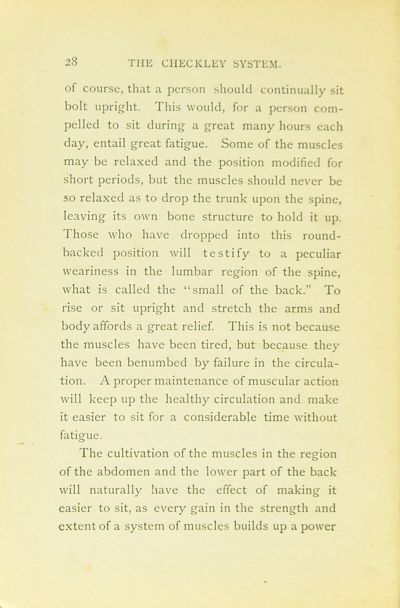 of course, that a person should continually sit bolt upright. This would, for a person com- pelled to sit during a great many hours each day, entail great fatigue. Some of the muscles may be relaxed and the position modified for short periods, but the muscles should never be so relaxed as to drop the trunk upon the spine, leaving its own bone structure to hold it up. Those who have dropped into this round- backed position will testify to a peculiar weariness in the lumbar region of the spine, what is called the “small of the back.” To rise or sit upright and stretch the arms and body affords a great relief. This is not because the muscles have been tired, but because they have been benumbed by failure in the circula- tion. A proper maintenance of muscular action will keep up the healthy circulation and make it easier to sit for a considerable time without fatigue. The cultivation of the muscles in the region of the abdomen and the lower part of the back will naturally have the effect of making it easier to sit, as every gain in the strength and extent of a system of muscles builds up a power