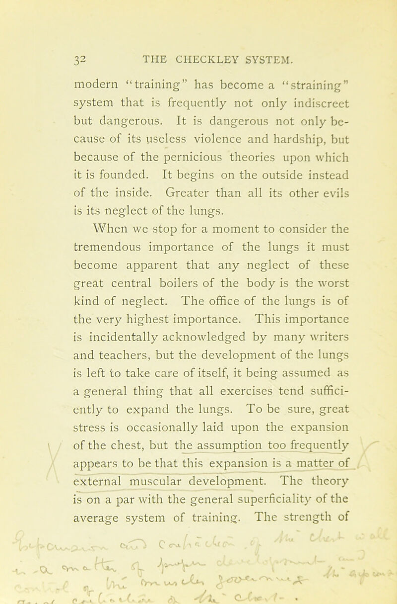 \ modern “training” has become a “straining” system that is frequently not only indiscreet but dangerous. It is dangerous not only be- cause of its useless violence and hardship, but because of the pernicious theories upon which it is founded. It begins on the outside instead of the inside. Greater than all its other evils is its neglect of the lungs. When we stop for a moment to consider the tremendous importance of the lungs it must become apparent that any neglect of these great central boilers of the body is the worst kind of neglect. The office of the lungs is of the very highest importance. This importance is incidentally acknowledged by many writers and teachers, but the development of the lungs is left to take care of itself, it being assumed as a general thing that all exercises tend suffici- ently to expand the lungs. To be sure, great stress is occasionally laid upon the expansion of the chest, but the assumption too frequently appears to be that this expansion is a matter of external muscular development. The theory is on a par with the general superficiality of the average system of training. The strength of TX ^ /