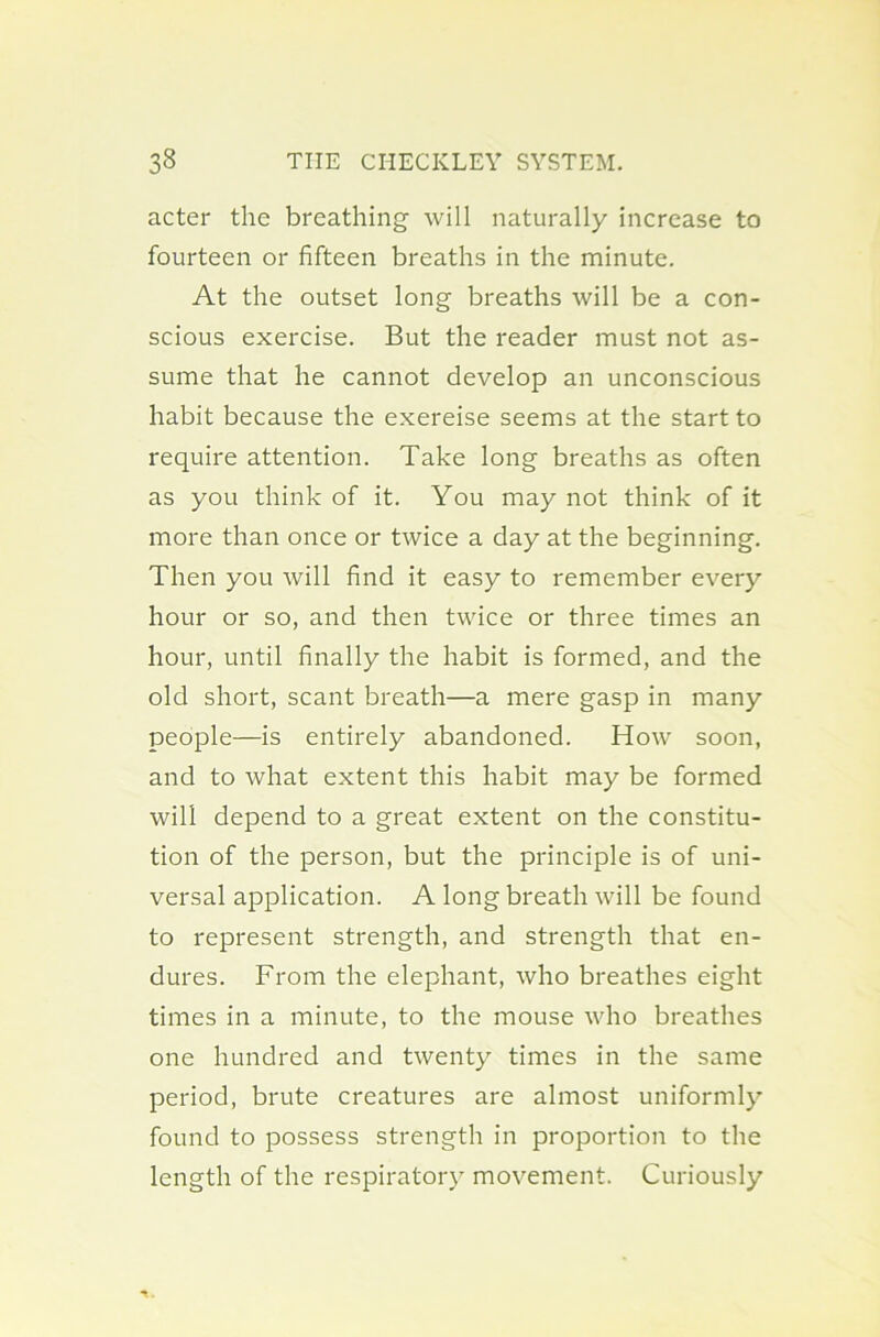 acter the breathing will naturally increase to fourteen or fifteen breaths in the minute. At the outset long breaths will be a con- scious exercise. But the reader must not as- sume that he cannot develop an unconscious habit because the exereise seems at the start to require attention. Take long breaths as often as you think of it. You may not think of it more than once or twice a day at the beginning. Then you will find it easy to remember every hour or so, and then twice or three times an hour, until finally the habit is formed, and the old short, scant breath—a mere gasp in many people—is entirely abandoned. How soon, and to what extent this habit may be formed will depend to a great extent on the constitu- tion of the person, but the principle is of uni- versal application. A long breath will be found to represent strength, and strength that en- dures. From the elephant, who breathes eight times in a minute, to the mouse who breathes one hundred and twenty times in the same period, brute creatures are almost uniformly found to possess strength in proportion to the length of the respiratory movement. Curiously