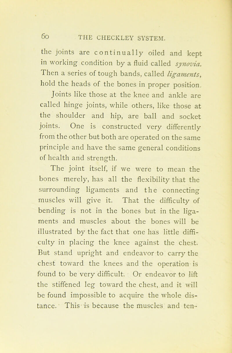 the joints are continually oiled and kept in working condition by a fluid called synovia. Then a series of tough bands, called ligaments, hold the heads of the bones in proper position. Joints like those at the knee and ankle are called hinge joints, while others, like those at the shoulder and hip, are ball and socket joints. One is constructed very differently from the other but both are operated on the same principle and have the same general conditions of health and strength. The joint itself, if we were to mean the bones merely, has all the flexibility that the surrounding ligaments and the connecting muscles will give it. That the difficulty of bending is not in the bones but in the liga- ments and muscles about the bones will be illustrated by the fact that one has little diffi- culty in placing the knee against the chest. But stand upright and endeavor to carry the chest toward the knees and the operation is found to be very difficult. Or endeavor to lift the stiffened leg toward the chest, and it will be found impossible to acquire the whole dis- tance. This is because the muscles and ten-
