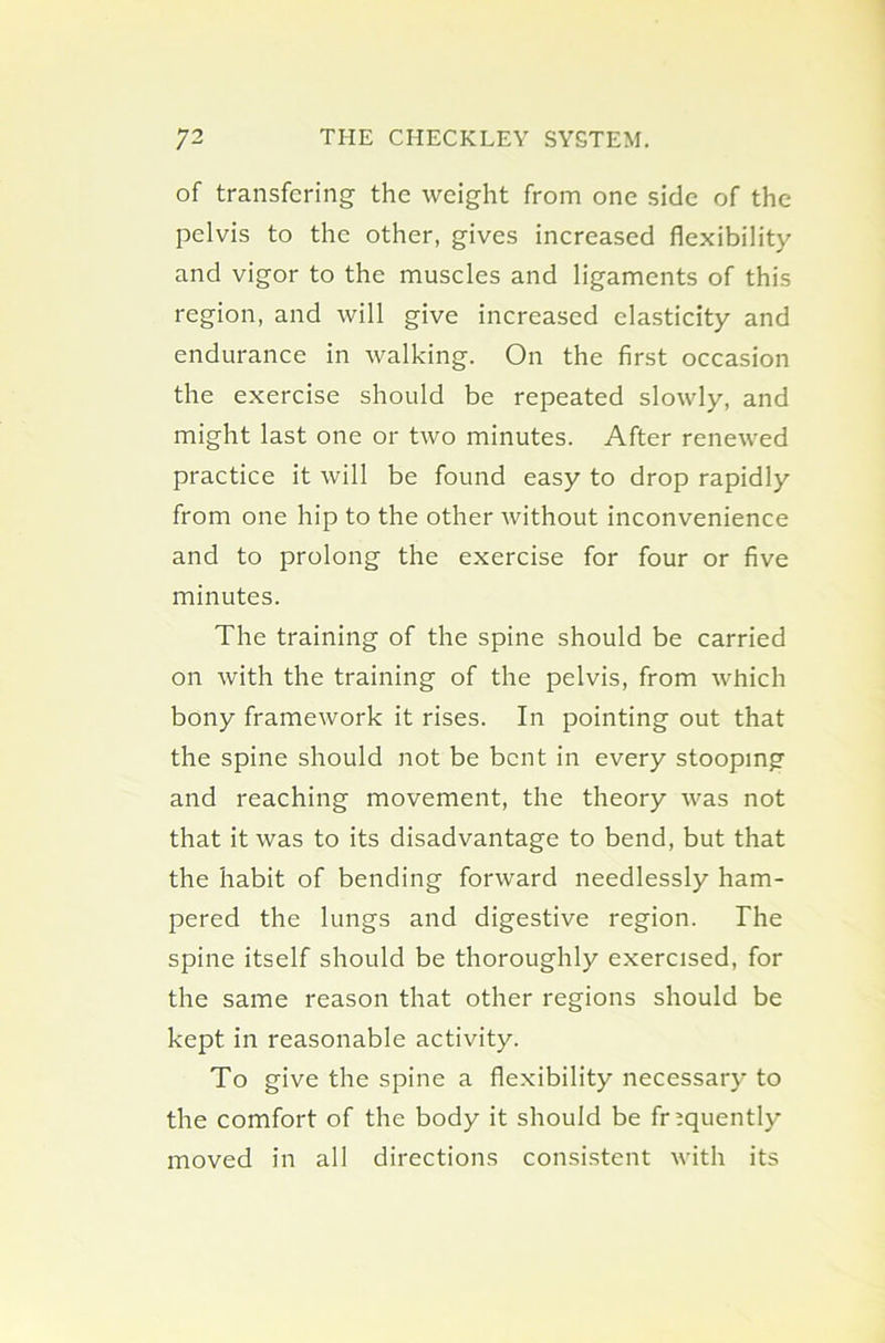 of transfering the weight from one side of the pelvis to the other, gives increased flexibility and vigor to the muscles and ligaments of this region, and will give increased elasticity and endurance in walking. On the first occasion the exercise should be repeated slowly, and might last one or two minutes. After renewed practice it will be found easy to drop rapidly from one hip to the other without inconvenience and to prolong the exercise for four or five minutes. The training of the spine should be carried on with the training of the pelvis, from which bony framework it rises. In pointing out that the spine should not be bent in every stooping and reaching movement, the theory was not that it was to its disadvantage to bend, but that the habit of bending forward needlessly ham- pered the lungs and digestive region. The spine itself should be thoroughly exercised, for the same reason that other regions should be kept in reasonable activity. To give the spine a flexibility necessary to the comfort of the body it should be frequently moved in all directions consistent with its