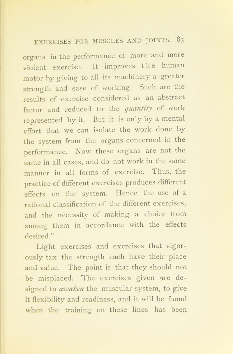 organs in the performance of more and more violent exercise. It improves the human motor by giving to all its machinery a greater strength and ease of working. Such are the results of exercise considered as an abstract factor and reduced to the quantity of work represented by it. But it is only by a mental effort that we can isolate the work done by the system from the organs concerned in the performance. Now these organs are not the same in all cases, and do not work in the same manner in all forms of exercise. Thus, the practice of different exercises produces different effects on the system. Hence the use of a rational classification of the different exercises, and the necessity of making a choice from among them in accordance with the effects desired.” Light exercises and exercises that vigor- ously tax the strength each have their place and value. The point is that they should not be misplaced. The exercises given are de- signed to awaken the muscular system, to give it flexibility and readiness, and it will be found when the training on these lines has been