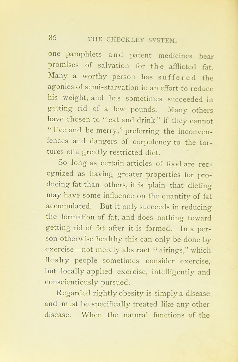 one pamphlets and patent medicines bear promises of salvation for the afflicted fat. Many a worthy person has suffered the agonies of semi-starvation in an effort to reduce his weight, and has sometimes succeeded in getting rid of a few pounds. Many others have chosen to “ eat and drink ” if they cannot “ live and be merry,” preferring the inconven- iences and dangers of corpulency to the tor- tures of a greatly restricted diet. So long as certain articles of food are rec- ognized as having greater properties for pro- ducing fat than others, it is plain that dieting may have some influence on the quantity of fat accumulated. But it only succeeds in reducing the formation of fat, and does nothing toward getting rid of fat after it is formed. In a per- son otherwise healthy this can only be done by exercise—not merely abstract “ airings,” which fleshy people sometimes consider exercise, but locally applied exercise, intelligently and conscientiously pursued. Regarded rightly obesity is simply a disease and must be specifically treated like any other disease. When the natural functions of the