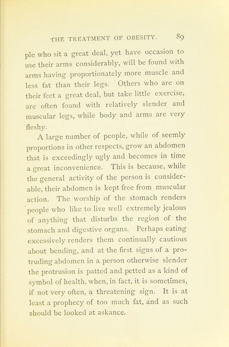 pie who sit a great deal, yet have occasion to use their arms considerably, will be found with arms having proportionately more muscle and less fat than their legs. Others who are on their feet a great deal, but take little exercise, are often found with relatively slender and muscular legs, while body and arms are veiy fleshy. A large number of people, while of seemly proportions in other respects, grow an abdomen that is exceedingly ugly and becomes in time a great inconvenience. This is because, while the general activity of the person is consider- able, their abdomen is kept free from muscular action. The worship of the stomach renders people who like to live well extremely jealous of anything that disturbs the region of the stomach and digestive organs. Perhaps eating excessively renders them continually cautious about bending, and at the first signs of a pro- truding abdomen in a person otherwise slender the protrusion is patted and petted as a kind of symbol of health, when, in fact, it is sometimes, if not very often, a threatening sign. It is at least a prophecy of too much fat, and as such should be looked at askance.