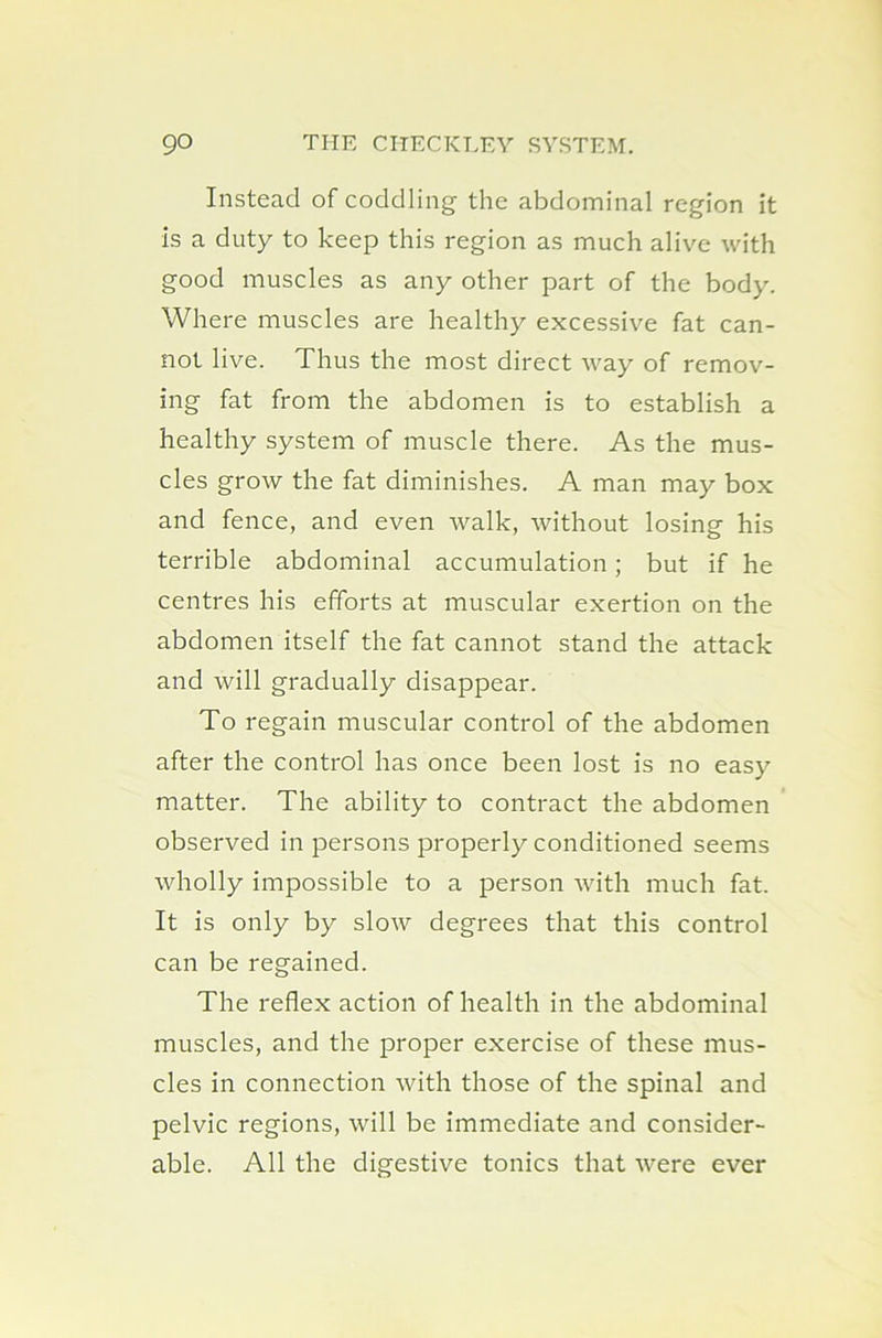 Instead of coddling- the abdominal region it is a duty to keep this region as much alive with good muscles as any other part of the body. Where muscles are healthy excessive fat can- not live. Thus the most direct way of remov- ing fat from the abdomen is to establish a healthy system of muscle there. As the mus- cles grow the fat diminishes. A man may box and fence, and even walk, without losing his terrible abdominal accumulation; but if he centres his efforts at muscular exertion on the abdomen itself the fat cannot stand the attack and will gradually disappear. To regain muscular control of the abdomen after the control has once been lost is no easy matter. The ability to contract the abdomen observed in persons properly conditioned seems wholly impossible to a person with much fat. It is only by slow degrees that this control can be regained. The reflex action of health in the abdominal muscles, and the proper exercise of these mus- cles in connection with those of the spinal and pelvic regions, will be immediate and consider- able. All the digestive tonics that were ever