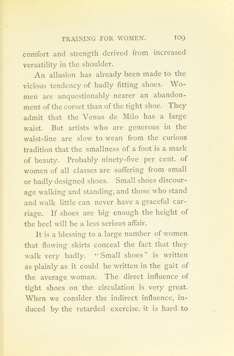 comfort and strength derived from increased versatility in the shoulder. An allusion has already been made to the vicious tendency of badly fitting shoes. Wo- men are unquestionably nearer an abandon- ment of the corset than of the tight shoe. They admit that the Venus de Milo has a large waist. But artists who are generous in the waist-line are slow to wean from the curious tradition that the smallness of a foot is a mark of beauty. Probably ninety-five per cent, of women of all classes are suffering from small or badly designed shoes. Small shoes discour- age walking and standing, and those who stand and walk little can never have a graceful car- riage. If shoes are big enough the height of the heel will be a less serious affair. It is a blessing to a large number of women that flowing skirts conceal the fact that they walk very badly. “Small shoes” is written as plainly as it could be written in the gait of the average woman. The direct influence of tight shoes on the circulation is very great. When we consider the indirect influence, in- duced by the retarded exercise, it is hard to