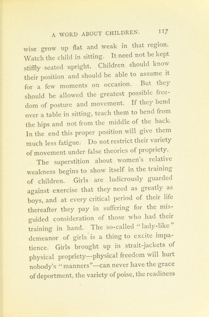 wise grow up flat and weak in that region. Watch the child in sitting. It need not be kept stiffly seated upright. Children should know their position and should be able to assume it for a few moments on occasion. But they should be allowed the greatest possible free- dom of posture and movement. If they bend over a table in sitting, teach them to bend from the hips and not from the middle of the back. In the end this proper position will give them much less fatigue. Do not restrict their variety of movement under false theories of propriety. The superstition about women’s relative weakness begins to show itself in the tiaining of children. Girls are ludicrously guarded against exercise that they need as greatly as boys, and at every critical period of their life thereafter they pay in suffering for the mis- guided consideration of those who had their training in hand. The so-called “ lady-like demeanor of girls is a thing to excite impa- tience. Girls brought up in strait-jackets of physical propriety—physical freedom will hurt nobody’s “ manners”—can never have the grace of deportment, the variety of poise, the readiness