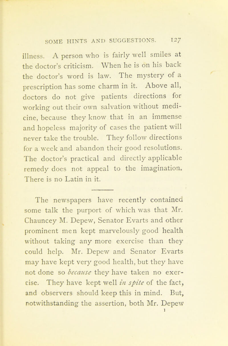 illness. A person who is fairly well smiles at the doctor’s criticism. When he is on his back the doctor’s word is law. The mystery of a prescription has some charm in it. Above all, doctors do not give patients directions for working out their own salvation without medi- cine, because they know that in an immense and hopeless majority of cases the patient will never take the trouble. They follow directions for a week and abandon their good resolutions. The doctor’s practical and directly applicable remedy does not appeal to the imagination. There is no Latin in it. The newspapers have recently contained some talk the purport of which was that Mr. Chauncey M. Depew, Senator Evarts and other prominent men kept marvelously good health without taking any more exercise than they could help. Mr. Depew and Senator Evarts may have kept very good health, but they have not done so because they have taken no exer- cise. They have kept well in spite of the fact, and observers should keep this in mind. But, notwithstanding the assertion, both Mr. Depew