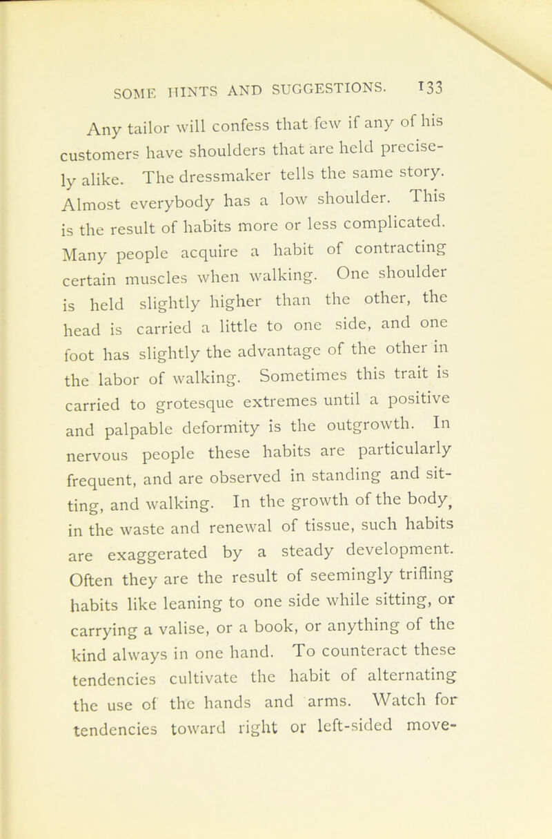 Any tailor will confess that few if any of his customers have shoulders that are held piecisc- ly alike. The dressmaker tells the same story. Almost everybody has a low shoulder. This is the result of habits more or less complicated. Many people acquire a habit of contracting certain muscles when walking. One shoulder is held slightly higher than the other, the head is carried a little to one side, and one foot has slightly the advantage of the other in the labor of walking. Sometimes this trait is carried to grotesque extremes until a positive and palpable deformity is the outgrowth. In nervous people these habits are paiticularly frequent, and are observed in standing and sit- ting, and walking. In the growth of the body^ in the waste and renewal of tissue, such habits are exaggerated by a steady development. Often they are the result of seemingly trifling habits like leaning to one side while sitting, or carrying a valise, or a book, or anything of the kind always in one hand. To counteract these tendencies cultivate the habit of alternating the use of the hands and arms. Watch for tendencies toward right or left-sided move-