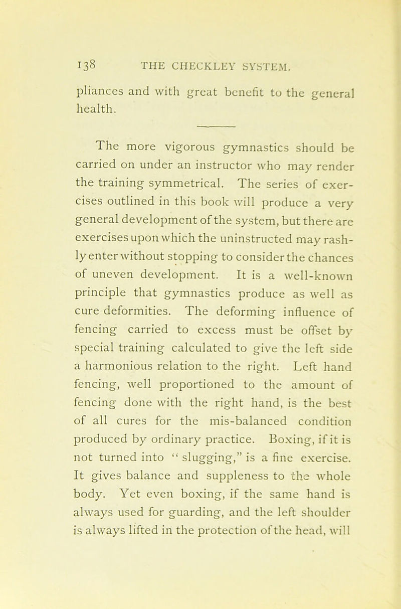 pliances and with great benefit to the general health. The more vigorous gymnastics should be carried on under an instructor who may render the training symmetrical. The series of exer- cises outlined in this book will produce a very general development of the system, but there are exercises upon which the uninstructed may rash- ly enter without stopping to consider the chances of uneven development. It is a well-known principle that gymnastics produce as well as cure deformities. The deforming influence of fencing carried to excess must be offset by special training calculated to give the left side a harmonious relation to the right. Left hand fencing, well proportioned to the amount of fencing done with the right hand, is the best of all cures for the mis-balanced condition produced by ordinary practice. Boxing, if it is not turned into “ slugging,” is a fine exercise. It gives balance and suppleness to the whole body. Yet even boxing, if the same hand is always used for guarding, and the left shoulder is always lifted in the protection of the head, will