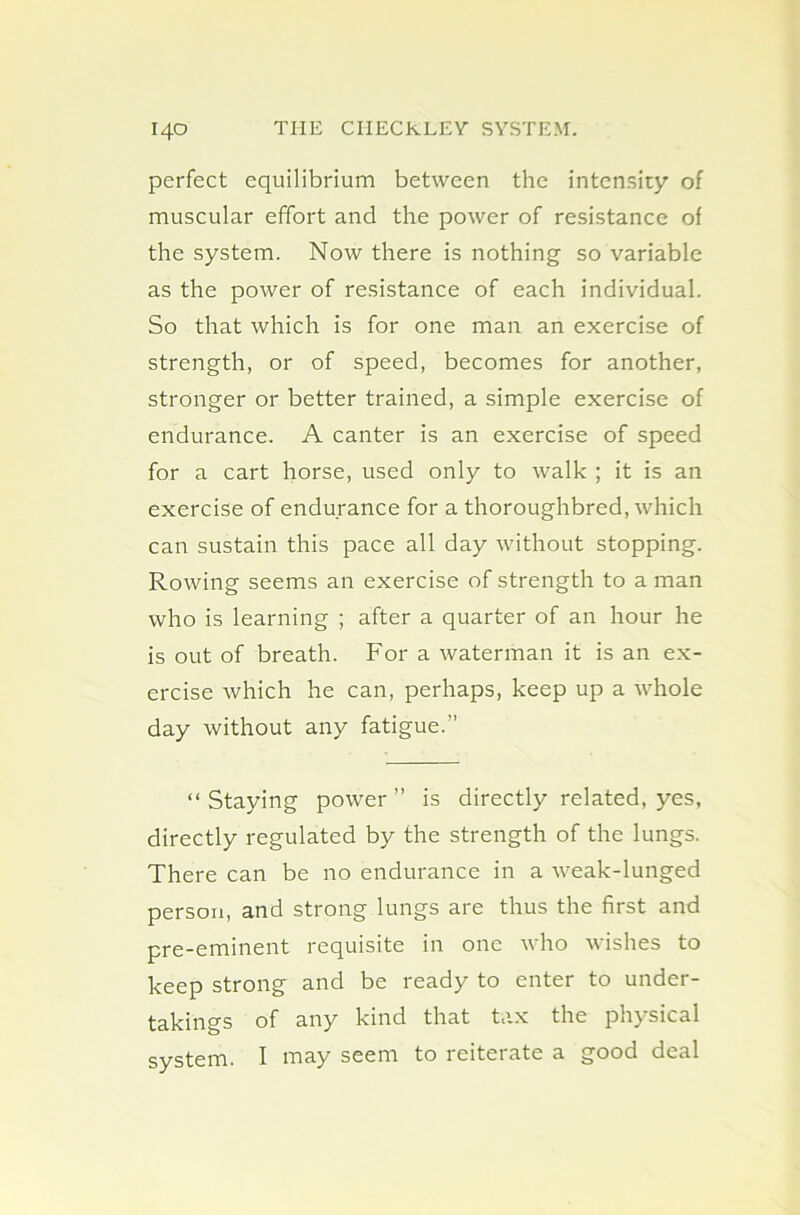 perfect equilibrium between the intensity of muscular effort and the power of resistance of the system. Now there is nothing so variable as the power of resistance of each individual. So that which is for one man an exercise of strength, or of speed, becomes for another, stronger or better trained, a simple exercise of endurance. A canter is an exercise of speed for a cart horse, used only to walk ; it is an exercise of endurance for a thoroughbred, which can sustain this pace all day without stopping. Rowing seems an exercise of strength to a man who is learning ; after a quarter of an hour he is out of breath. For a waterman it is an ex- ercise which he can, perhaps, keep up a whole day without any fatigue.” “Staying power” is directly related, yes, directly regulated by the strength of the lungs. There can be no endurance in a weak-lunged person, and strong lungs are thus the first and pre-eminent requisite in one who wishes to keep strong and be ready to enter to under- takings of any kind that tax the physical system. I may seem to reiterate a good deal