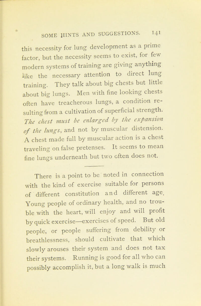 this necessity for lung development as a prime factor, but the necessity seems to exist, for few modern systems of training are giving anything like the necessary attention to direct lung training. They talk about big chests but little about big lungs. Men with fine looking chests often have treacherous lungs, a condition re- sulting from a cultivation of superficial strength. The chest must be enlarged by the expansion of the lungs, and not by muscular distension. A chest made full by muscular action is a chest traveling on false pretenses. It seems to mean fine lungs underneath but two often does not. There is a point to be noted in connection with the kind of exercise suitable for persons of different constitution and different age. Young people of ordinary health, and no dou- ble with the heart, will enjoy and will profit by quick exercise—exercises of speed. But old people, or people suffering from debility or breathlessness, should cultivate that which slowly arouses their system and does not tax their systems. Running is good for all who can possibly accomplish it, but a long walk is much