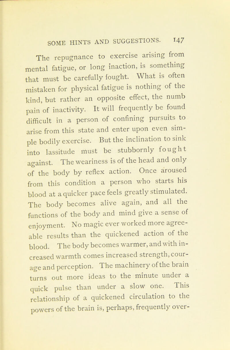 The repugnance to exercise arising from mental fatigue, or long inaction, is something that must be carefully fought. What is often mistaken for physical fatigue is nothing of the kind, but rather an opposite effect, the numb pain of inactivity. It will frequently be found difficult in a person of confining pursuits to arise from this state and enter upon even sim- ple bodily exercise. But the inclination to sink into lassitude must be stubbornly fought against. The weariness is of the head and only of the body by reflex action. Once aroused from this condition a person who starts his blood at a quicker pace feels greatly stimulated. The body becomes alive again, and all the functions of the body and mind give a sense of enjoyment. No magic ever worked more agree- able results than the quickened action of the blood. The body becomes warmer, and with in- creased warmth comes increased strength, cour- age and perception. The machinery of the brain turns out more ideas to the minute under a quick pulse than under a slow one. This relationship of a quickened circulation to the powers of the brain is, perhaps, frequently over-