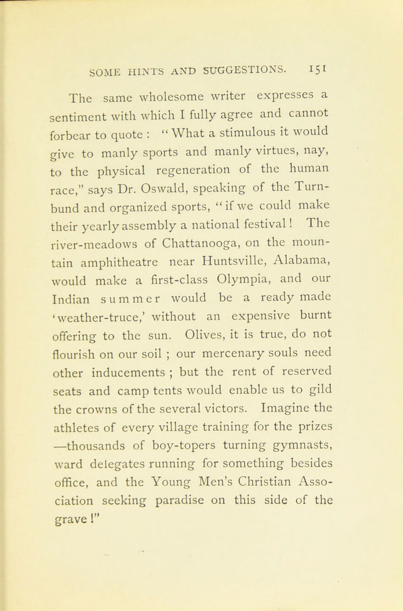 The same wholesome writer expresses a sentiment with which I fully agree and cannot to quote '• “ What a stimulous it would give to manly sports and manly virtues, nay, to the physical regeneration of the human race,” says Dr. Oswald, speaking of the Turn- bund and organized sports, “ if we could make their yearly assembly a national festival! The river-meadows of Chattanooga, on the moun- tain amphitheatre near Huntsville, Alabama, would make a first-class Olympia, and our Indian summer would be a ready made ‘weather-truce,’ without an expensive burnt offering to the sun. Olives, it is true, do not flourish on our soil ; our mercenary souls need other inducements ; but the rent of reserved seats and camp tents would enable us to gild the crowns of the several victors. Imagine the athletes of every village training for the prizes —thousands of boy-topers turning gymnasts, ward delegates running for something besides office, and the Young Men’s Christian Asso- ciation seeking paradise on this side of the grave!”