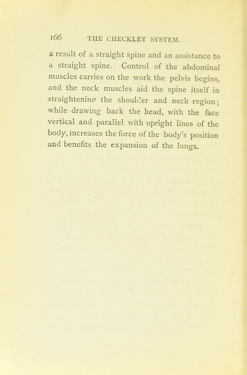 a result of a straight spine and an assistance to a straight spine. Control of the abdominal muscles carries on the work the pelvis begins, and the neck muscles aid the spine itself in straightening- the shoulder and neck region; while drawing back the head, with the face vertical and parallel with upright lines of the body, increases the force of the body’s position and benefits the expansion of the lungs.