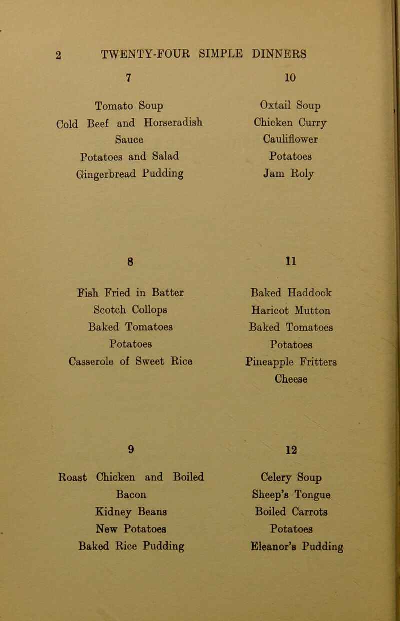 7 10 Tomato Soup Cold Beef and Horseradish Sauce Potatoes and Salad Gingerbread Pudding Oxtail Soup Chicken Curry Cauliflower Potatoes Jam Roly 8 11 Fish Fried in Batter Scotch Collops Baked Tomatoes Baked Haddock Haricot Mutton Baked Tomatoes Potatoes Potatoes Casserole of Sweet Rice Pineapple Fritters Cheese 9 12 Roast Chicken and Boiled Celery Soup Bacon Sheep’s Tongue Kidney Beans New Potatoes Baked Rice Pudding Boiled Carrots Potatoes Eleanor’s Pudding