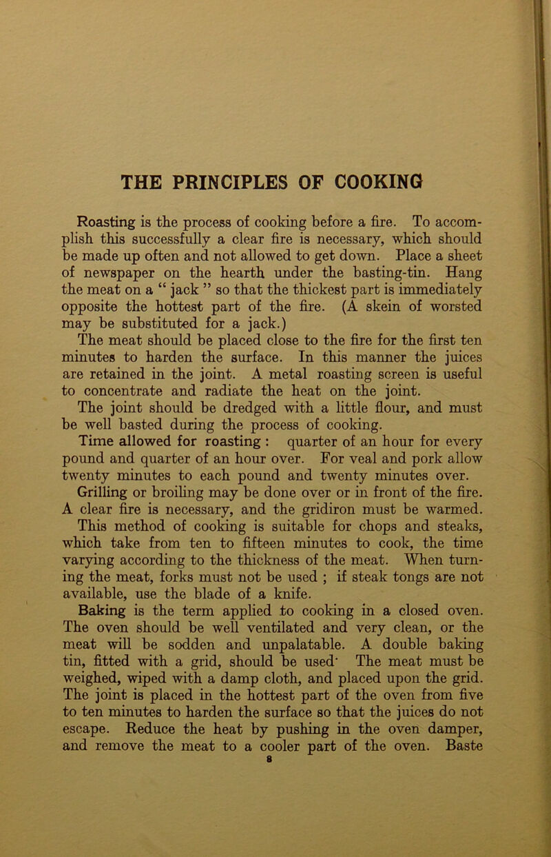 THE PRINCIPLES OF COOKING Roasting is the process of cooking before a fire. To accom- plish this successfully a clear fire is necessary, which should be made up often and not allowed to get down. Place a sheet of newspaper on the hearth under the basting-tin. Hang the meat on a “ jack ” so that the thickest part is immediately opposite the hottest part of the fire. (A skein of worsted may be substituted for a jack.) The meat should be placed close to the fire for the first ten minutes to harden the surface. In this manner the juices are retained in the joint. A metal roasting screen is useful to concentrate and radiate the heat on the joint. The joint should be dredged with a little flour, and must be well basted during the process of cooking. Time allowed for roasting : quarter of an hour for every pound and quarter of an hour over. For veal and pork allow twenty minutes to each pound and twenty minutes over. Grilling or broiling may be done over or in front of the fire. A clear fire is necessary, and the gridiron must be warmed. This method of cooking is suitable for chops and steaks, which take from ten to fifteen minutes to cook, the time varying according to the thickness of the meat. When turn- ing the meat, forks must not be used ; if steak tongs are not available, use the blade of a knife. Baking is the term applied to cooking in a closed oven. The oven should be well ventilated and very clean, or the meat will be sodden and unpalatable. A double baking tin, fitted with a grid, should be used' The meat must be weighed, wiped with a damp cloth, and placed upon the grid. The joint is placed in the hottest part of the oven from five to ten minutes to harden the surface so that the juices do not escape. Reduce the heat by pushing in the oven damper, and remove the meat to a cooler part of the oven. Baste