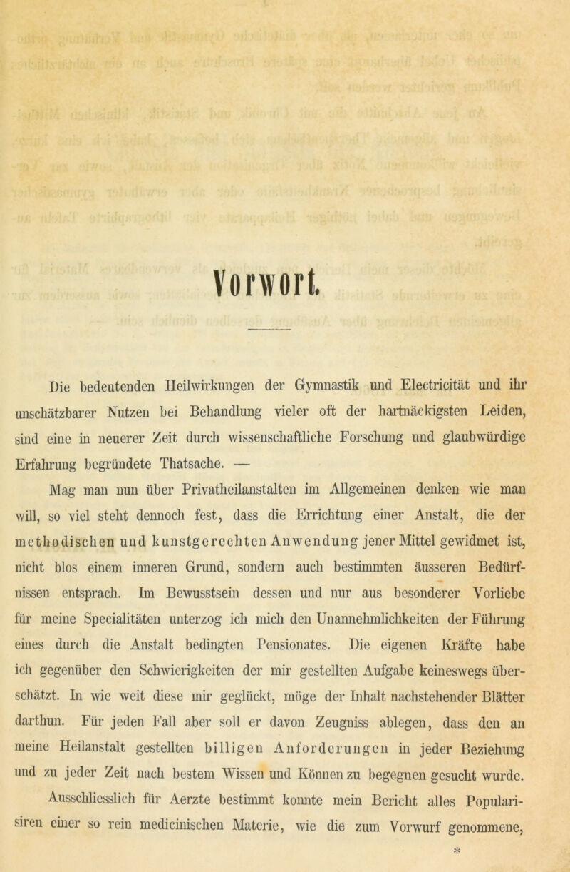 Vorwort Die bedeutenden Heilwirkungen der Gymnastik und Electricität und ihr unschätzbarer Nutzen bei Behandlung vieler oft der hartnäckigsten Leiden, sind eine in neuerer Zeit durch wissenschaftliche Forschung und glaubwürdige Erfahrung begründete Thatsache. — Mag man nun über Privatheilanstalten im Allgemeinen denken wie man will, so viel stellt dennoch fest, dass die Errichtung einer Anstalt, die der methodischen und kunstgerechten Anwendung jener Mittel gewidmet ist, nicht blos einem inneren Grund, sondern auch bestimmten äusseren Bedürf- nissen entsprach. Im Bewusstsein dessen und nur aus besonderer Vorliebe für meine Specialitäten unterzog ich mich den Unannehmlichkeiten der Führung eines durch die Anstalt bedingten Pensionates. Die eigenen Kräfte habe ich gegenüber den Schwierigkeiten der mir gestellten Aufgabe keineswegs über- schätzt. In wie weit diese mir geglückt, möge der Inhalt nachstehender Blätter darthun. Für jeden Fall aber soll er davon Zeugniss ablegen, dass den an meine Heilanstalt gestellten billigen Anforderungen in jeder Beziehung und zu jeder Zeit nach bestem Wissen und Können zu begegnen gesucht wurde. Ausschliesslich für Aerzte bestimmt konnte mein Bericht alles Populari- siren einer so rein medicinischen Materie, wie die zum Vorwurf genommene,