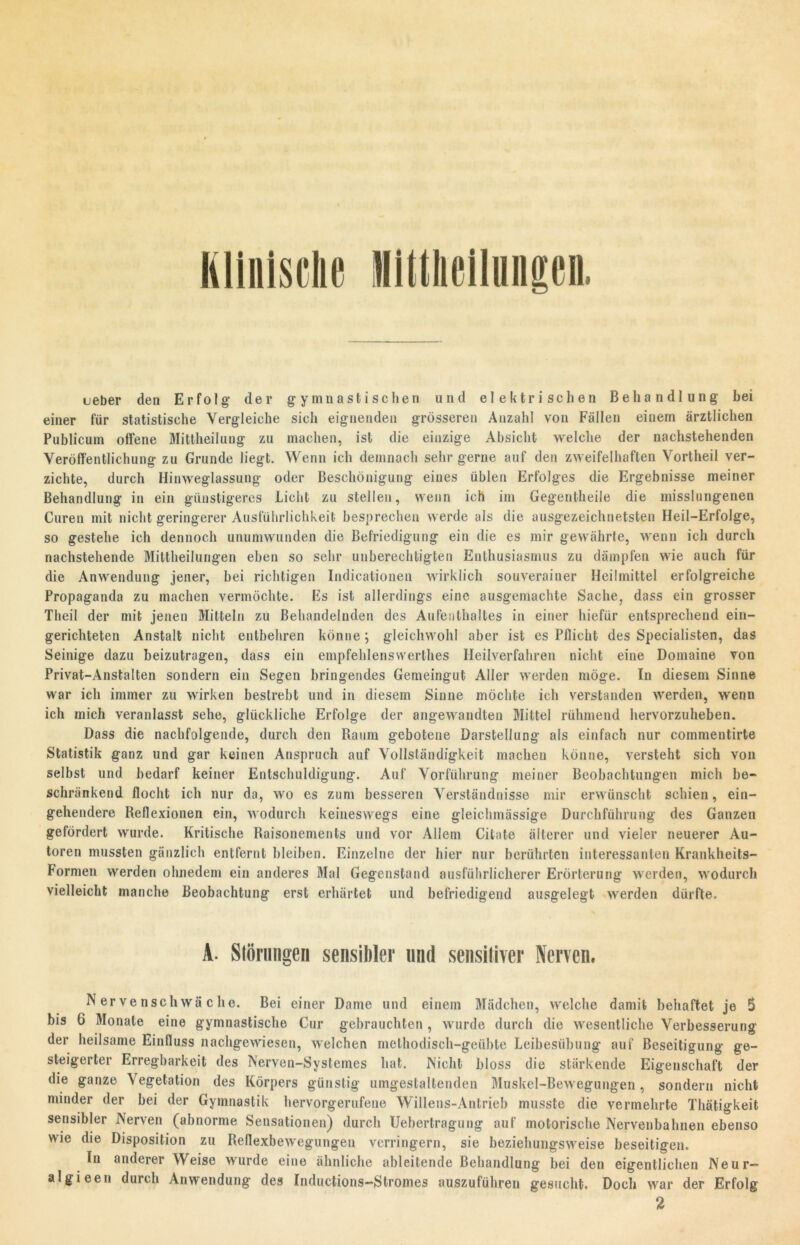 ueber den Erfolg der gymnastischen und elektrischen Behandlung bei einer für statistische Vergleiche sich eignenden grösseren Anzahl von Fällen einem ärztlichen Publicum offene Mittheilung zu machen, ist die einzige Absicht welche der nachstehenden Veröffentlichung zu Grunde liegt. Wenn ich demnach sehr gerne auf den zweifelhaften Vortheil ver- zichte, durch Hinweglassung oder Beschönigung eines üblen Erfolges die Ergebnisse meiner Behandlung in ein günstigeres Licht zu stellen, wenn ich im Gegentheile die misslungenen Curen mit nicht geringerer Ausführlichkeit besprechen werde als die ausgezeichnetsten Heil-Erfolge, so gestehe ich dennoch unumwunden die Befriedigung ein die es mir gewährte, wenn ich durch nachstehende Mittheilungen eben so sehr unberechtigten Enthusiasmus zu dämpfen wie auch für die Anwendung jener, bei richtigen Indieationen wirklich souverainer Heilmittel erfolgreiche Propaganda zu machen vermöchte. Es ist allerdings eine ausgemachte Sache, dass ein grosser Theil der mit jenen Mitteln zu Behandelnden des Aufenthaltes in einer hiefür entsprechend ein- gerichteten Anstalt nicht entbehren könne; gleichwohl aber ist es Pflicht des Specialisten, das Seinige dazu beizutragen, dass ein empfehlenswertes Heilverfahren nicht eine Domaine von Privat-Anstalten sondern ein Segen bringendes Gemeingut Aller werden möge. In diesem Sinne war ich immer zu wirken bestrebt und in diesem Sinne möchte ich verstanden werden, wenn ich mich veranlasst sehe, glückliche Erfolge der angewandten Mittel rühmend hervorzuheben. Dass die nachfolgende, durch den Raum gebotene Darstellung als einfach nur commentirte Statistik ganz und gar keinen Anspruch auf Vollständigkeit machen könne, versteht sich von selbst und bedarf keiner Entschuldigung. Auf Vorführung meiner Beobachtungen mich be- schränkend flocht ich nur da, wo es zum besseren Verständnisse mir erwünscht schien, ein- gehendere Reflexionen ein, wodurch keineswegs eine gleichmässige Durchführung des Ganzen gefördert wurde. Kritische Raisonements und vor Allem Citate älterer und vieler neuerer Au- toren mussten gänzlich entfernt bleiben. Einzelne der hier nur berührten interessanten Krankheits- Formen werden ohnedem ein anderes Mal Gegenstand ausführlicherer Erörterung werden, wodurch vielleicht manche Beobachtung erst erhärtet und befriedigend ausgelegt werden dürfte. A. Störungen sensibler und sensitiver Nerven. Nervenschwäche. Bei einer Dame und einem Mädchen, welche damit behaftet je 5 bis G Monate eine gymnastische Cur gebrauchten , wurde durch die wesentliche Verbesserung der heilsame Einfluss nachgewiesen, welchen methodisch-geübte Leibesübung auf Beseitigung ge- steigerter Erregbarkeit des Nerven-Systemes hat. Nicht bloss die stärkende Eigenschaft der die ganze Vegetation des Körpers günstig umgestaltenden Muskel-Bewegungen, sondern nicht minder der bei der Gymnastik hervorgerufene Willens-Antrieb musste die vermehrte Thätigkeit sensibler Nerven (abnorme Sensationen) durch Uebertragung auf motorische Nervenbahnen ebenso wie die Disposition zu Reflexbewegungen verringern, sie beziehungsweise beseitigen. In anderer Weise wurde eine ähnliche ableitende Behandlung bei den eigentlichen Neur— algieen durch Anwendung des Inductions—Stromes auszuführen gesucht. Doch war der Erfolg 2