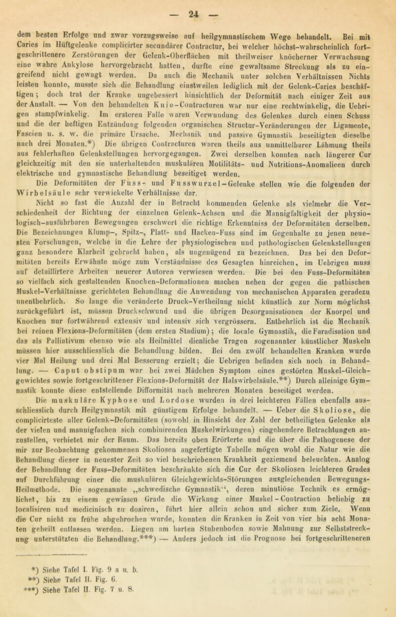 dem besten Erfolge und zwar vorzugsweise auf heilgymnastischem Wege behandelt. Bei mit Caries im Hüftgelenke coniplicirter secundärer Contractur, bei welcher höchst-wahrscheinlich fort- geschrittenere Zerstörungen der Gelenk-Oberflächen mit theilweiser knöcherner Verwachsung eine wahre Ankylose hervorgebracht hatten, durfte eine gewaltsame Streckung als zu ein- greifend nicht gewagt werden. Da auch die Mechanik unter solchen Verhältnissen Nichts leisten konnte, musste sich die Behandlung einstweilen lediglich mit der Gelenk-Caries beschäf- tigen ; doch trat der Kranke ungebessert hinsichtlich der Deformität nach einiger Zeit aus der Anstalt. Von den behandelten Knie-Contraeturen war nur eine rechtwinkelig, die Uebri- gen stumpfwinkelig. Im ersteren Falle waren Verwundung des Gelenkes durch einen Schuss und die der heftigen Entzündung folgenden organischen Structur-Veränderungen der Ligamente, Fascien u. s. w. die primäre Ursache. Mechanik und passive Gymnastik beseitigten dieselbe nach drei Monaten.*) Die übrigen Contracturen waren theils aus unmittelbarer Lähmung theils aus fehlerhaften Gelenkstellungen hervorgegangen. Zwei derselben konnten nach längerer Cur gleichzeitig mit den sie unterhaltenden muskulären Motilitäts- und Nutritions-Anomalieen durch elektrische und gymnastische Behandlung beseitiget werden. Die Deformitäten der Fuss- und Fu sswurzel-Gelenke stellen wie die folgenden der Wirbelsäule sehr verwickelte Verhältnisse dar. Nicht so fast die Anzahl der in Betracht kommenden Gelenke als vielmehr die Ver- schiedenheit der Richtung der einzelnen Gelenk-Achsen und die Mannigfaltigkeit der physio- logisch-ausführbaren Bewegungen erschwert die richtige Erkenulniss der Deformitäten derselben. Die Bezeichnungen Klump—, Spitz-, Platt- und Hacken-Fuss sind im Gegenhalte zu jenen neue- sten Forschungen, welche in die Lehre der physiologischen und pathologischen Gelenkstellungen ganz besondere Klarheit gebracht haben, als ungenügend zu bezeichnen. Das bei den Defor- mitäten bereits Erwähnte möge zum Verständnisse des Gesagten hinreichen, im Uebrigen muss auf detaillirtere Arbeiten neuerer Autoren verwiesen werden. Die bei den Fuss-Deformitäten so vielfach sich gestaltenden Knochen-Deformationen machen neben der gegen die pathischen Muskel-Verhältnisse gerichteten Behandlung die Anwendung von mechanischen Apparaten geradezu unentbehrlich. So lange die veränderte Druck-Vertheilung nicht künstlich zur Norm möglichst zurückgeführt ist, müssen Druck Schwund und die übrigen Desorganisationen der Knorpel und Knochen nur fortwährend extensiv und intensiv sich vergrössern. Entbehrlich ist die Mechanik bei reinen Flexions-Deformitäten (dem ersten Stadium) ; die locale Gymnastik, dieFaradisalion und das als Palliativum ebenso wie als Heilmittel dienliche Tragen sogenannter künstlicher Muskeln müssen hier ausschliesslich die Behandlung bilden. Bei den zwrülf behandelten Kranken wurde vier Mal Heilung und drei Mal Besserung erzielt; die Uebrigen befinden sich noch in Behand- lung. — Caput obstipum war bei zwei Mädchen Symptom eines gestörten Muskel-Gleich- gewichtes sowie fortgeschrittener Flexions-Deformität der Halswirbelsäule.**) Durch alleinige Gym- nastik konnte diese entstellende Difformität nach mehreren Monaten beseitiget werden. Die muskuläre Kyphose und Lordose wurden in drei leichteren Fällen ebenfalls aus- schliesslich durch Heilgymnastik mit günstigem Erfolge behandelt. — Ueber die Skoliose, die complicirteste aller Gelenk-Deformitäten (sowohl in Hinsicht der Zahl der betheiligten Gelenke als der vielen und mannigfachen sich combinirenden Muskelwirkungen) eingehendere Betrachtungen an- zustellen, verbietet mir der Raum. Das bereits oben Erörterte und die über die Pathogenese der mir zur Beobachtung gekommenen Skoliosen angefertigte Tabelle mögen wohl die Natur wie die Behandlung dieser in neuester Zeit so viel beschriebenen Krankheit geziemend beleuchten. Analog der Behandlung der Fuss-Deformitäten beschränkte sich die Cur der Skoliosen leichteren Grades auf Durchführung einer die muskulären Gleichgewichts-Störungen ausgleichenden Bewegungs- Heilmethode. Die sogenannte „schwedische Gymnastik“, deren minutiöse Technik es ermög- lichet, bis zu einem gewissen Grade die Wirkung einer Muskel - Contraction beliebig zu localisiren und medicinisch zu dosiren, führt hier allein schon und sicher zum Ziele. Wenn die Cur nicht zu frühe abgebrochen wurde, konnten die Kranken in Zeit von vier bis acht Mona- ten geheilt entlassen werden. Liegen am barten Stubenboden sowie Mahnung zur Selbslstreck- ung unterstützten die Behandlung.***) — Anders jedoch ist die Prognose bei fortgeschritteneren *) Siehe Tafel I. Fig. 9 a u. b. **) Siehe Tafel II. Fig. 6. ***) Siehe Tafel II Fig. 7 u. 8.
