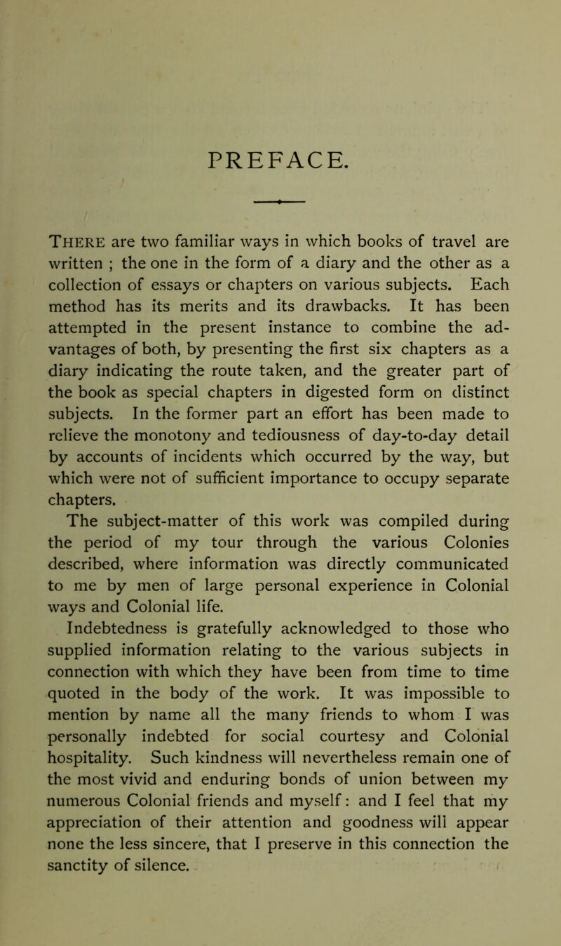 PREFACE. There are two familiar ways in which books of travel are written ; the one in the form of a diary and the other as a collection of essays or chapters on various subjects. Each method has its merits and its drawbacks. It has been attempted in the present instance to combine the ad- vantages of both, by presenting the first six chapters as a diary indicating the route taken, and the greater part of the book as special chapters in digested form on distinct subjects. In the former part an effort has been made to relieve the monotony and tediousness of day-to-day detail by accounts of incidents which occurred by the way, but which were not of sufficient importance to occupy separate chapters. The subject-matter of this work was compiled during the period of my tour through the various Colonies described, where information was directly communicated to me by men of large personal experience in Colonial ways and Colonial life. Indebtedness is gratefully acknowledged to those who supplied information relating to the various subjects in connection with which they have been from time to time quoted in the body of the work. It was impossible to mention by name all the many friends to whom I was personally indebted for social courtesy and Colonial hospitality. Such kindness will nevertheless remain one of the most vivid and enduring bonds of union between my numerous Colonial friends and myself: and I feel that my appreciation of their attention and goodness will appear none the less sincere, that I preserve in this connection the sanctity of silence. ' <