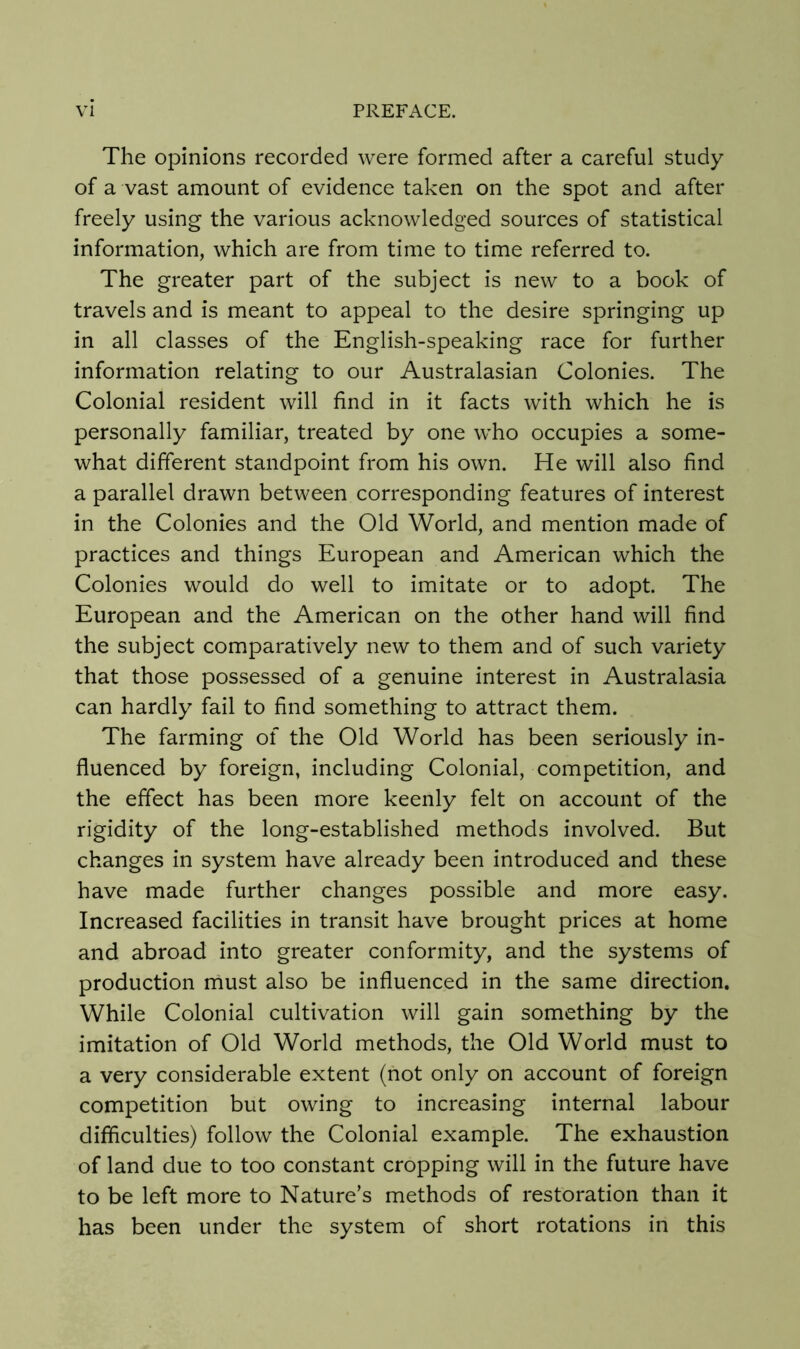 The opinions recorded were formed after a careful study of a vast amount of evidence taken on the spot and after freely using the various acknowledged sources of statistical information, which are from time to time referred to. The greater part of the subject is new to a book of travels and is meant to appeal to the desire springing up in all classes of the English-speaking race for further information relating to our Australasian Colonies. The Colonial resident will find in it facts with which he is personally familiar, treated by one who occupies a some- what different standpoint from his own. He will also find a parallel drawn between corresponding features of interest in the Colonies and the Old World, and mention made of practices and things European and American which the Colonies would do well to imitate or to adopt. The European and the American on the other hand will find the subject comparatively new to them and of such variety that those possessed of a genuine interest in Australasia can hardly fail to find something to attract them. The farming of the Old World has been seriously in- fluenced by foreign, including Colonial, competition, and the effect has been more keenly felt on account of the rigidity of the long-established methods involved. But changes in system have already been introduced and these have made further changes possible and more easy. Increased facilities in transit have brought prices at home and abroad into greater conformity, and the systems of production must also be influenced in the same direction. While Colonial cultivation will gain something by the imitation of Old World methods, the Old World must to a very considerable extent (not only on account of foreign competition but owing to increasing internal labour difficulties) follow the Colonial example. The exhaustion of land due to too constant cropping will in the future have to be left more to Nature’s methods of restoration than it has been under the system of short rotations in this