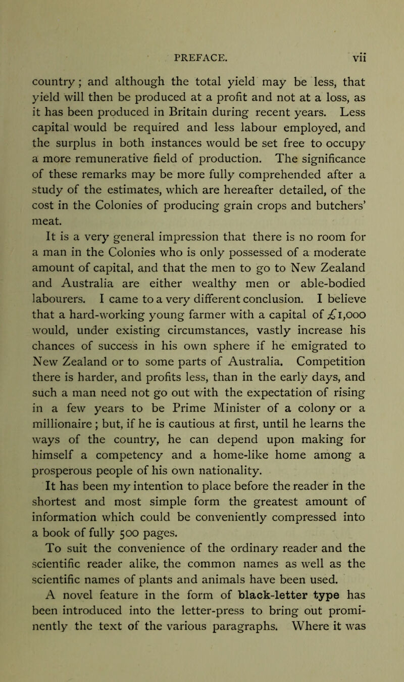 country; and although the total yield may be less, that yield will then be produced at a profit and not at a loss, as it has been produced in Britain during recent years. Less capital would be required and less labour employed, and the surplus in both instances would be set free to occupy a more remunerative field of production. The significance of these remarks may be more fully comprehended after a study of the estimates, which are hereafter detailed, of the cost in the Colonies of producing grain crops and butchers’ meat. It is a very general impression that there is no room for a man in the Colonies who is only possessed of a moderate amount of capital, and that the men to go to New Zealand and Australia are either wealthy men or able-bodied labourers. I came to a very different conclusion. I believe that a hard-working young farmer with a capital of ;£’i,ooo would, under existing circumstances, vastly increase his chances of success in his own sphere if he emigrated to New Zealand or to some parts of Australia. Competition there is harder, and profits less, than in the early days, and such a man need not go out with the expectation of rising in a few years to be Prime Minister of a colony or a millionaire; but, if he is cautious at first, until he learns the ways of the country, he can depend upon making for himself a competency and a home-like home among a prosperous people of his own nationality. It has been my intention to place before the reader in the shortest and most simple form the greatest amount of information which could be conveniently compressed into a book of fully 500 pages. To suit the convenience of the ordinary reader and the scientific reader alike, the common names as well as the scientific names of plants and animals have been used. A novel feature in the form of black-letter type has been introduced into the letter-press to bring out promi- nently the text of the various paragraphs. Where it was