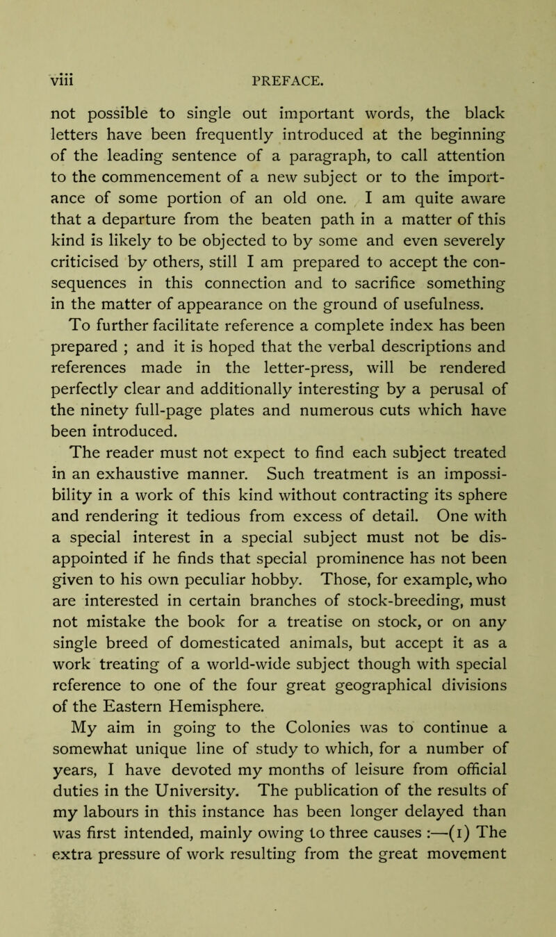 not possible to single out important words, the black letters have been frequently introduced at the beginning of the leading sentence of a paragraph, to call attention to the commencement of a new subject or to the import- ance of some portion of an old one. I am quite aware that a departure from the beaten path in a matter of this kind is likely to be objected to by some and even severely criticised by others, still I am prepared to accept the con- sequences in this connection and to sacrifice something in the matter of appearance on the ground of usefulness. To further facilitate reference a complete index has been prepared ; and it is hoped that the verbal descriptions and references made in the letter-press, will be rendered perfectly clear and additionally interesting by a perusal of the ninety full-page plates and numerous cuts which have been introduced. The reader must not expect to find each subject treated in an exhaustive manner. Such treatment is an impossi- bility in a work of this kind without contracting its sphere and rendering it tedious from excess of detail. One with a special interest in a special subject must not be dis- appointed if he finds that special prominence has not been given to his own peculiar hobby. Those, for example, who are interested in certain branches of stock-breeding, must not mistake the book for a treatise on stock, or on any single breed of domesticated animals, but accept it as a work treating of a world-wide subject though with special reference to one of the four great geographical divisions of the Eastern Hemisphere. My aim in going to the Colonies was to continue a somewhat unique line of study to which, for a number of years, I have devoted my months of leisure from official duties in the University. The publication of the results of my labours in this instance has been longer delayed than was first intended, mainly owing to three causes :—(i) The extra pressure of work resulting from the great movement