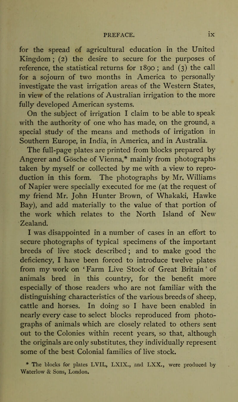 for the spread of agricultural education in the United Kingdom ; (2) the desire to secure for the purposes of reference, the statistical returns for 1890 ; and (3) the call for a sojourn of two months in America to personally investigate the vast irrigation areas of the Western States, in view of the relations of Australian irrigation to the more fully developed American systems. On the subject of irrigation I claim to be able to speak with the authority of one who has made, on the ground, a special study of the means and methods of irrigation in Southern Europe, in India, in America, and in Australia. The full-page plates are printed from blocks prepared by Angerer and Gosche of Vienna,’'^ mainly from photographs taken by myself or collected by me with a view to repro- duction in this form. The photographs by Mr. Williams of Napier were specially executed for me (at the request of my friend Mr. John Hunter Brown, of Whakaki, Hawke Bay), and add materially to the value of that portion of the work which relates to the North Island of New Zealand. I was disappointed in a number of cases in an effort to secure photographs of typical specimens of the important breeds of live stock described ; and to make good the deficiency, I have been forced to introduce twelve plates from my work on ^ Farm Live Stock of Great Britain ’ of animals bred in this country, for the benefit more especially of those readers who are not familiar with the distinguishing characteristics of the various breeds of sheep, cattle and horses. In doing so I have been enabled in nearly every case to select blocks reproduced from photo- graphs of animals which are closely related to others sent out to the Colonies within recent years, so that, although the originals are only substitutes, they individually represent some of the best Colonial families of live stock. * The blocks for plates EVIL, LXIX., and LXX., were produced by Waterlow & Sons, London.