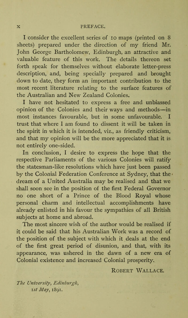 I consider the excellent series of lo maps (printed on 8 sheets) prepared under the direction of my friend Mr. John George Bartholomew, Edinburgh, an attractive and valuable feature of this work. The details thereon set forth speak for themselves without elaborate letter-press description, and, being specially prepared and brought down to date, they form an important contribution to the most recent literature relating to the surface features of the Australian and New Zealand Colonies. I have not hesitated to express a free and unbiassed opinion of the Colonies and their ways and methods—in most instances favourable, but in some unfavourable. I trust that where 1 am found to dissent it will be taken in the spirit in which it is intended, viz., as friendly criticism, and that my opinion will be the more appreciated that it is not entirely one-sided. In conclusion, I desire to express the hope that the respective Parliaments of the various Colonies will ratify the statesman-like resolutions which have just been passed by the Colonial Federation Conference at Sydney, that the* dream of a United Australia may be realised and that we shall soon see in the position of the first Federal Governor no one short of a Prince of the Blood Royal whose personal charm and intellectual accomplishments have already enlisted in his favour the sympathies of all British subjects at home and abroad. The most sincere wish of the author would be realised if it could be said that his Australian Work was a record of the position of the subject with which it deals at the end of the first great period of disunion, and that, with its appearance, was ushered in the dawn of a new era of Colonial existence and increased Colonial prosperity. The University, Edinbtirgh, ist May, 1891. Robert Wallace.