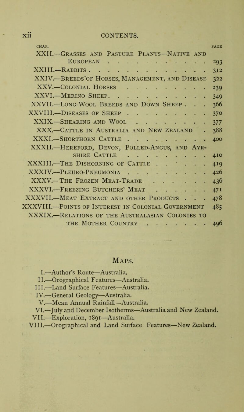 CHAP. PAGE XXII.—Grasses and Pasture Plants—Native and European 293 XXIII.—Rabbits 312 XXIV.—Breeds'of Horses, Management, and Disease 322 XXV.—Colonial Horses 239 XXVI.—Merino Sheep 349 XXVII.—Long-Wool Breeds and Down Sheep . . . 366 XXVIII.—Diseases of Sheep 370 XXIX.—Shearing and Wool 377 XXX.—Cattle in Australia and New Zealand . 388 XXXI.—Shorthorn Cattle 400 XXXII.—Hereford, Devon, Polled-Angus, and Ayr- shire Cattle 410 XXXIII.—The Dishorning of Cattle ...... 419 XXXIV.—Pleuro-Pneumonia 426 XXXV.—The Frozen Meat-Trade 436 XXXVI.—Freezing Butchers’ Meat 471 XXXVII.—Meat Extract and other Products . . . 478 XXXVIII.—Points of Interest in Colonial Government 485 XXXIX.—Relations of the Australasian Colonies to THE Mother Country 496 Maps. I.—Author’s Route—Australia. II.—Orographical Features—Australia. III. —Land Surface Features—Australia. IV. —General Geology—Australia. V.—Mean Annual Rainfall —Australia. VI.—July and December Isotherms—Australia and New Zealand. VII.—Exploration, 1891—Australia. VIII.—Orographical and Land Surface Features—New Zealand.