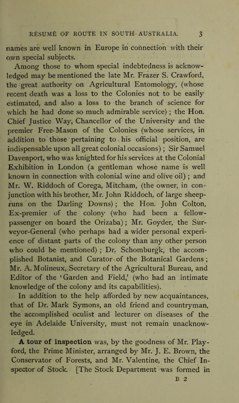 names are well known in Europe in connection with their o,wn special subjects. - < ^ Among those to whom special indebtedness is acknow- ledged may be mentioned the late Mr. Frazer S. Crawford, the great authority on Agricultural Entomology, (whose recent death was a loss to the Colonies not to be easily estimated, and also a loss to the branch of science for which he had done so much admirable service); the Hon. Chief Justice Way, Chancellor of the University and the premier Free-Mason of the Colonies (whose services, in addition to those' pertaining to ^ his official position, are indispensable upon all great colonial occasions) ; Sir Samuel Davenport, who was knighted for his services at the Colonial Exhibition in London (a gentleman whose name is well known in connection with colonial wine and olive oil) ; and Mr. W. Riddoch of Corega, Mitcham, (the owner, in con- junction with his brother, Mr. John Riddoch, of large sheep- funs on the Darling Downs) ; the Hon. John Colton, Ex-premier of the colony (who had been a fellow- passenger on board the Orizaba); Mr. Goyder, the Sur- veyor-General (who perhaps had a wider personal experi- ence of distant parts of the colony than any other person who could be mentioned) ; Dr. Schomburgk, the accom- plished Botanist, and Curator-of the Botanical Gardens ; Mr. A. Molineux,;Secretary of the Agricultural Bureau, and Editor of the 'Garden and Field,’ (who had an intimate knowledge of the colony and its capabilities). In addition to the help afforded by new acquaintances, that of Dr. Mark Symons, an old friend and countryman, the accomplished oculist and lecturer on diseases of the eye in Adelaide University, must not remain unacknow- ledged. A tour of inspection was, by the goodness of Mr. Play- ford, the Prime Minister, arranged by Mr. J. E. Brown, the Conservator of Forests, and Mr. Valentine, the Chief In- spector of Stock. [The Stock Department was formed in B 2