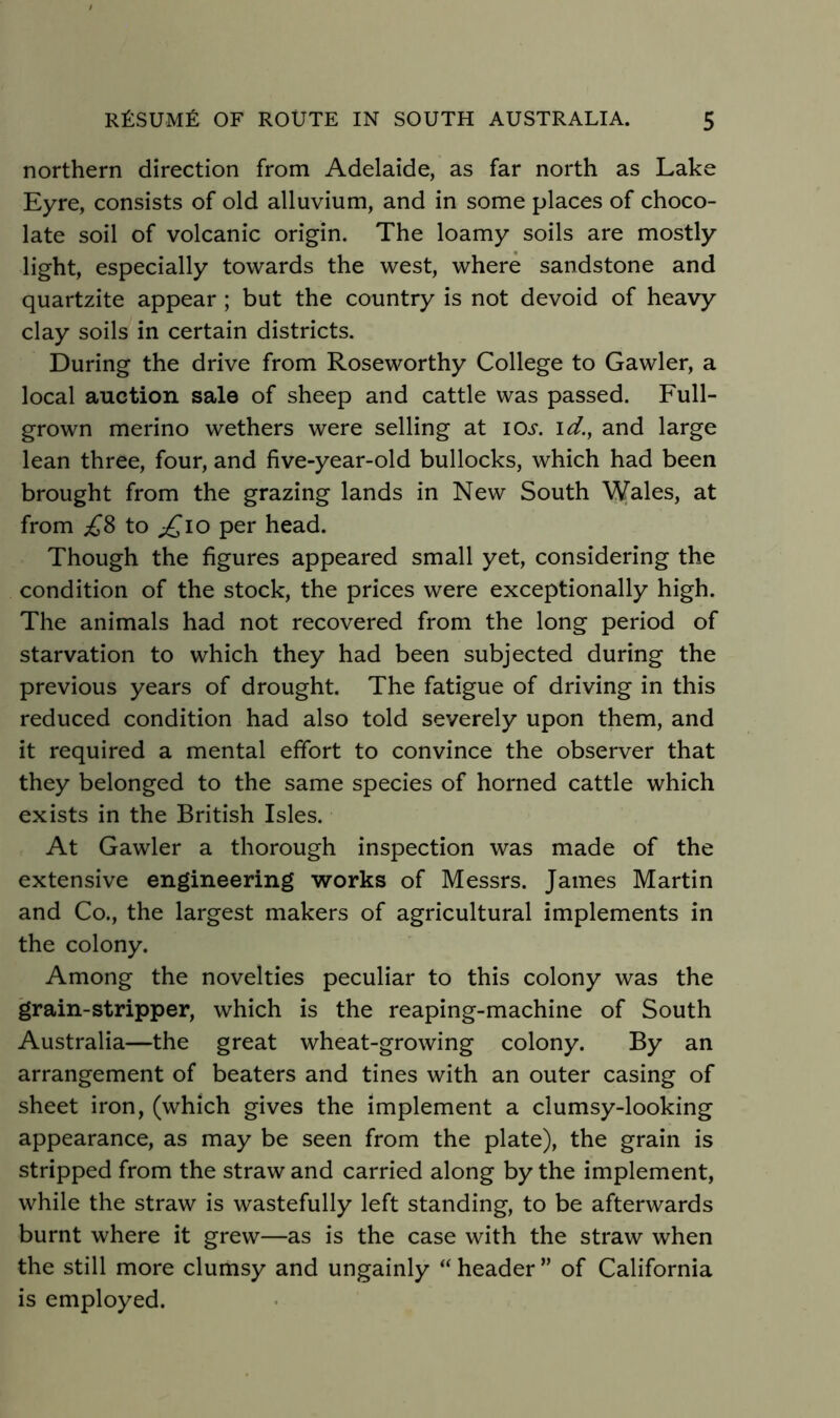 northern direction from Adelaide, as far north as Lake Eyre, consists of old alluvium, and in some places of choco- late soil of volcanic origin. The loamy soils are mostly light, especially towards the west, where sandstone and quartzite appear ; but the country is not devoid of heavy clay soils in certain districts. During the drive from Roseworthy College to Gawler, a local auction sale of sheep and cattle was passed. Full- grown merino wethers were selling at lOi*. \d.^ and large lean three, four, and five-year-old bullocks, which had been brought from the grazing lands in New South Wales, at from to per head. Though the figures appeared small yet, considering the condition of the stock, the prices were exceptionally high. The animals had not recovered from the long period of starvation to which they had been subjected during the previous years of drought. The fatigue of driving in this reduced condition had also told severely upon them, and it required a mental effort to convince the observer that they belonged to the same species of horned cattle which exists in the British Isles. At Gawler a thorough inspection was made of the extensive engineering works of Messrs. James Martin and Co., the largest makers of agricultural implements in the colony. Among the novelties peculiar to this colony was the grain-stripper, which is the reaping-machine of South Australia—the great wheat-growing colony. By an arrangement of beaters and tines with an outer casing of sheet iron, (which gives the implement a clumsy-looking appearance, as may be seen from the plate), the grain is stripped from the straw and carried along by the implement, while the straw is wastefully left standing, to be afterwards burnt where it grew—as is the case with the straw when the still more clumsy and ungainly “ header ” of California is employed.