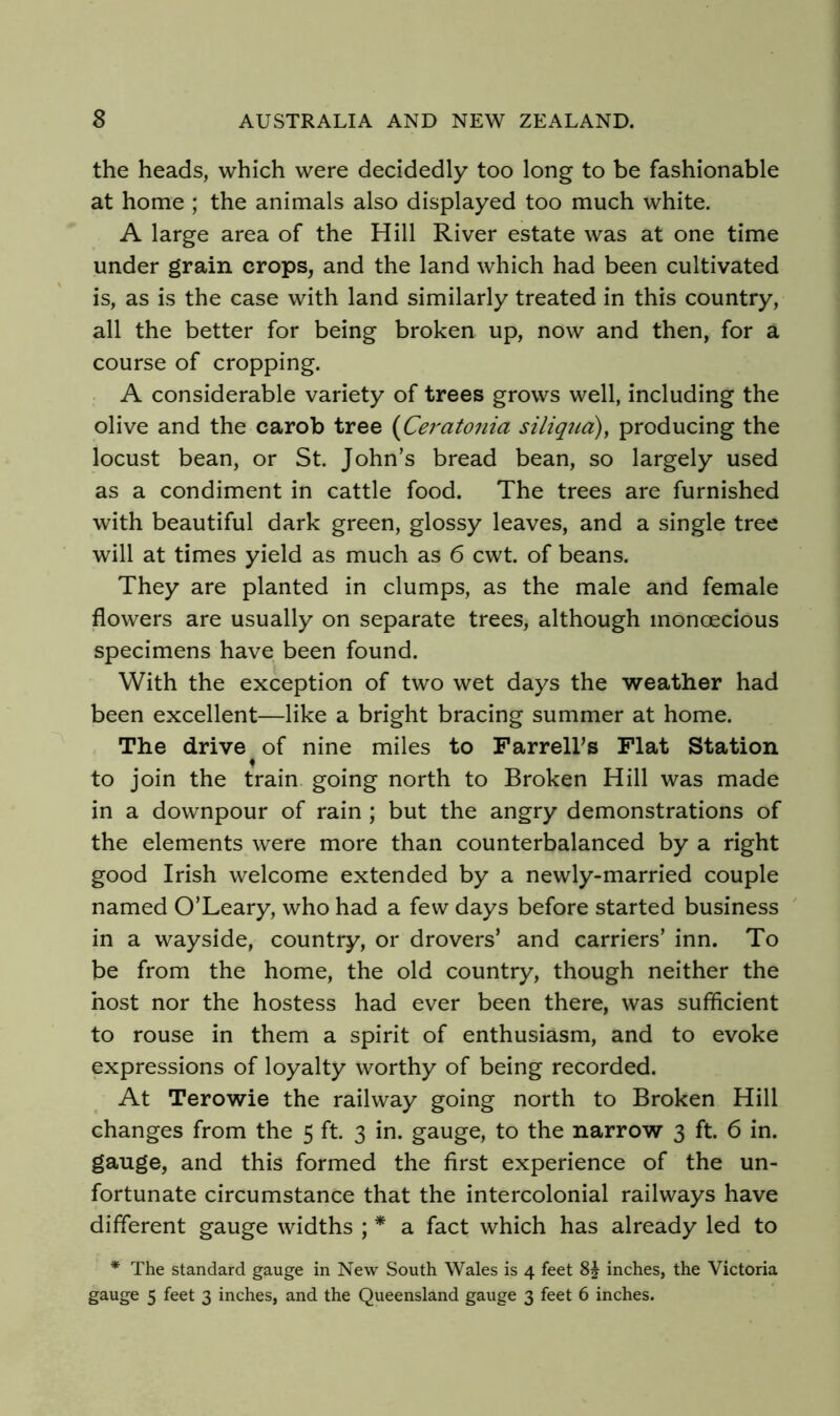 the heads, which were decidedly too long to be fashionable at home ; the animals also displayed too much white. A large area of the Hill River estate was at one time under grain crops, and the land which had been cultivated is, as is the case with land similarly treated in this country, all the better for being broken up, now and then, for a course of cropping. A considerable variety of trees grows well, including the olive and the carob tree (Ceratonia siliqtid), producing the locust bean, or St. John’s bread bean, so largely used as a condiment in cattle food. The trees are furnished with beautiful dark green, glossy leaves, and a single tree will at times yield as much as 6 cwt. of beans. They are planted in clumps, as the male and female flowers are usually on separate trees, although monoecious specimens have been found. With the exception of two wet days the weather had been excellent—like a bright bracing summer at home. The drive of nine miles to FarrelFs Flat Station ♦ to join the train going north to Broken Hill was made in a downpour of rain ; but the angry demonstrations of the elements were more than counterbalanced by a right good Irish welcome extended by a newly-married couple named O’Leary, who had a few days before started business in a wayside, country, or drovers’ and carriers’ inn. To be from the home, the old country, though neither the host nor the hostess had ever been there, was sufficient to rouse in them a spirit of enthusiasm, and to evoke expressions of loyalty worthy of being recorded. At Terowie the railway going north to Broken Hill changes from the 5 ft. 3 in. gauge, to the narrow 3 ft. 6 in. gauge, and this formed the first experience of the un- fortunate circumstance that the intercolonial railways have different gauge widths ; * a fact which has already led to * The standard gauge in New South Wales is 4 feet inches, the Victoria gauge 5 feet 3 inches, and the Queensland gauge 3 feet 6 inches.