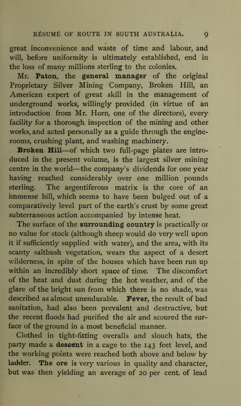 > great inconvenience and waste of time and labour, and will, before uniformity is ultimately established, end in the loss of many millions sterling to the colonies. Mr. Paton, the general manager of the original Proprietary Silver Mining Company, Broken Hill, an American expert of great skill in the management of underground works, willingly provided (in virtue of an introduction from Mr. Horn, one of the directors), every facility for a thorough, inspection of the mining and other works, and acted personally as a guide through the engine- rooms, crushing plant, and washing machinery. Broken Hill—of which two full-page plates are intro- duced in the present volume, is the largest silver mining centre in the world—the company’s dividends for one year having reached considerably over one million pounds sterling. The argentiferous matrix is the core of an immense hill, which seems to have been bulged out of a comparatively level part of the earth’s crust by some great subterraneous action accompanied by intense heat. The surface of the surrounding country is practically 01 no value for stock (although sheep would do very well upon it if sufficiently supplied with water), and the area, with its scanty saltbush vegetation, wears the aspect of a desert wilderness, in spite of the houses which have been run up within an incredibly short space of time. The discomfort of the heat and dust during the hot weather, and of the glare of the bright sun from which there is no shade, was described as almost unendurable. Fever, the result of bad sanitation, had also been prevalent and destructive, but the recent floods had purified the air and scoured the sur- face of the ground in a most beneficial manner. Clothed in tight-fitting overalls and slouch hats, the party made a descent in a cage to the 143 feet level, and the working points were reached both above and below by ladder. The ore is very various in quality and character, but was then yielding an average of 20 per cent, of lead