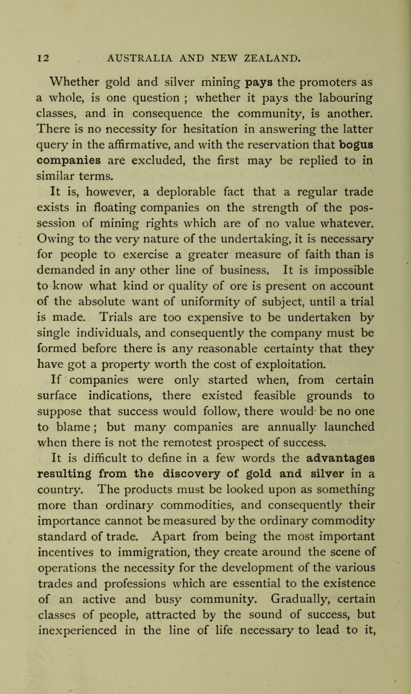 Whether gold and silver mining pays the promoters as a whole, is one question ; whether it pays the labouring classes, and in consequence the community, is another. There is no necessity for hesitation in answering the latter query in the affirmative, and with the reservation that bogus companies are excluded, the first may be replied to in similar terms. It is, however, a deplorable fact that a regular trade exists in floating companies on the strength of the pos- session of mining rights which are of no value whatever. Owing to the very nature of the undertaking, it is necessary for people to exercise a greater measure of faith than is demanded in any other line of business. It is impossible to know what kind or quality of ore is present on account of the absolute want of uniformity of subject, until a trial is made. Trials are too expensive to be undertaken by single individuals, and consequently the company must be formed before there is any reasonable certainty that they have got a property worth the cost of exploitation. If companies were only started when, from certain surface indications, there existed feasible grounds to suppose that success would follow, there would- be no one to blame; but many companies are annually launched when there is not the remotest prospect of success. ' It is difficult to define in a few words the advantages resulting from the discovery of gold and silver in a country. The products must be looked upon as something more than ordinary commodities, and consequently their importance cannot be measured by the ordinary commodity standard of trade. Apart from being the most important incentives to immigration, they create around the scene of operations the necessity for the development of the various trades and professions which are essential to the existence of an active and busy community. Gradually, certain classes of people, attracted by the sound of success, but inexperienced in the line of life necessary to lead to it.