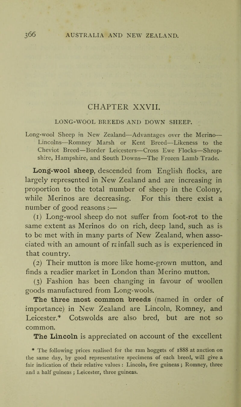 CHAPTER XXVII. LONG-WOOL BREEDS AND DOWN SHEEP. Long-wool Sheep in New Zealand—Advantages over the Merino— Lincolns—Romney Marsh or Kent Breed—Likeness to the Cheviot Breed—Border Leicesters—Cross Ewe Flocks—Shrop- shire, Hampshire, and South Downs—The Frozen Lamb Trade. Long-wool sheep, descended from English flocks, are largely represented in New Zealand and are increasing in proportion to the total number of sheep in the Colony, while Merinos are decreasing. For this there exist a number of good reasons :— (1) Long-wool sheep do not suffer from foot-rot to the same extent as Merinos do on rich, deep land, such as is to be met with in many parts of New Zealand, when asso- ciated with an amount of r£ infall such as is experienced in that country. (2) Their mutton is more like home-grown mutton, and finds a readier market in London than Merino mutton. (3) Fashion has been changing in favour of woollen goods manufactured from Long-wools. The three most common breeds (named in order of importance) in New Zealand are Lincoln, Romney, and Leicester.^ Cotswolds are also bred, but are not so common. The Lincoln is appreciated on account of the excellent * The following prices realised for the ram hoggets of 1888 at auction on the same day, by good representative specimens of each breed, will give a fair indication of their relative values : Lincoln, five guineas ; Romney, three and a half guineas ; Leicester, three guineas.