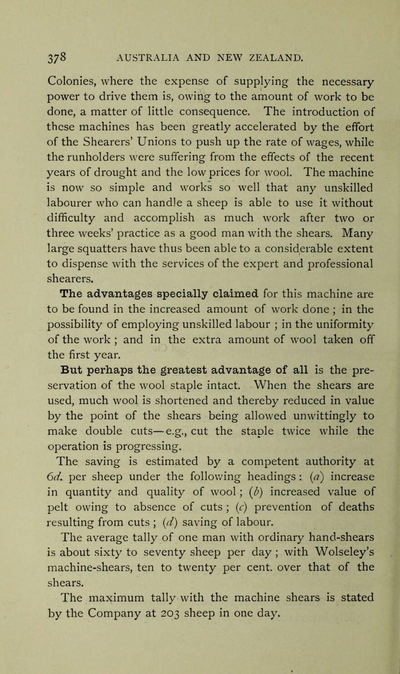 Colonies, where the expense of supplying the necessary power to drive them is, owing to the amount of work to be done, a matter of little consequence. The introduction of these machines has been greatly accelerated by the effort of the Shearers’ Unions to push up the rate of wages, while the runholders were suffering from the effects of the recent years of drought and the low prices for wool. The machine is now so simple and works so well that any unskilled labourer who can handle a sheep is able to use it without difficulty and accomplish as much work after two or three weeks’ practice as a good man with the shears. Many large squatters have thus been able to a considerable extent to dispense with the services of the expert and professional shearers. The advantages specially claimed for this machine are to be found in the increased amount of work done ; in the possibility of employing unskilled labour ; in the uniformity of the work ; and in the extra amount of wool taken off the first year. But perhaps the greatest advantage of all is the pre- servation of the wool staple intact. When the shears are used, much wool is shortened and thereby reduced in value by the point of the shears being allowed unwittingly to make double cuts—e.g., cut the staple twice while the operation is progressing. The saving is estimated by a competent authority at 6d, per sheep under the following headings : {a) increase in quantity and quality of wool; (b) increased value of pelt owing to absence of cuts ; (<r) prevention of deaths resulting from cuts ; {d) saving of labour. The average tally of one man with ordinary hand-shears is about sixty to seventy sheep per day ; with Wolseley’s machine-shears, ten to twenty per cent, over that of the shears. The maximum tally with the machine shears is stated by the Company at 203 sheep in one day.