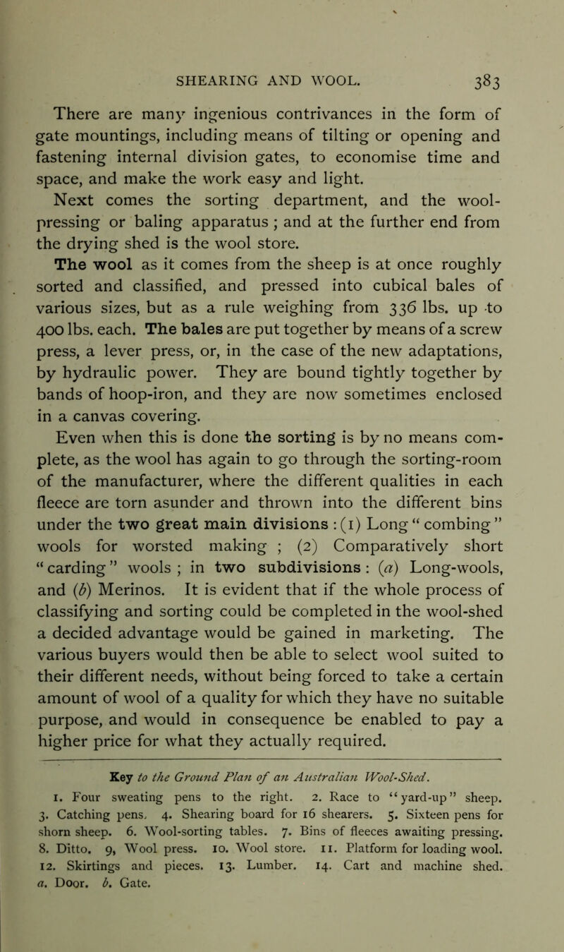 There are many ingenious contrivances in the form of gate mountings, including means of tilting or opening and fastening internal division gates, to economise time and space, and make the work easy and light. Next comes the sorting department, and the wool- pressing or baling apparatus ; and at the further end from the drying shed is the wool store. The wool as it comes from the sheep is at once roughly sorted and classified, and pressed into cubical bales of various sizes, but as a rule weighing from 336 lbs. up to 400 lbs. each. The bales are put together by means of a screw press, a lever press, or, in the case of the new adaptations, by hydraulic power. They are bound tightly together by bands of hoop-iron, and they are now sometimes enclosed in a canvas covering. Even when this is done the sorting is by no means com- plete, as the wool has again to go through the sorting-room of the manufacturer, where the different qualities in each fleece are torn asunder and thrown into the different bins under the two great main divisions : (i) Long “ combing ” wools for worsted making ; (2) Comparatively short “ carding ” wools ; in two subdivisions : (a) Long-wools, and (b) Merinos. It is evident that if the whole process of classifying and sorting could be completed in the wool-shed a decided advantage would be gained in marketing. The various buyers would then be able to select wool suited to their different needs, without being forced to take a certain amount of wool of a quality for which they have no suitable purpose, and would in consequence be enabled to pay a higher price for what they actually required. Key to the Ground Plan of an Attstralian Wool-Shed. I. Four sweating pens to the right. 2. Race to “yard-up” sheep. 3. Catching pens. 4. Shearing board for 16 shearers. 5. Sixteen pens for shorn sheep. 6. Wool-sorting tables. 7. Bins of fleeces awaiting pressing. 8. Ditto. 9, Wool press. lo. Wool store, ii. Platform for loading wool. 12. Skirtings and pieces. 13. Lumber. 14. Cart and machine shed. a. Door. h. Gate.