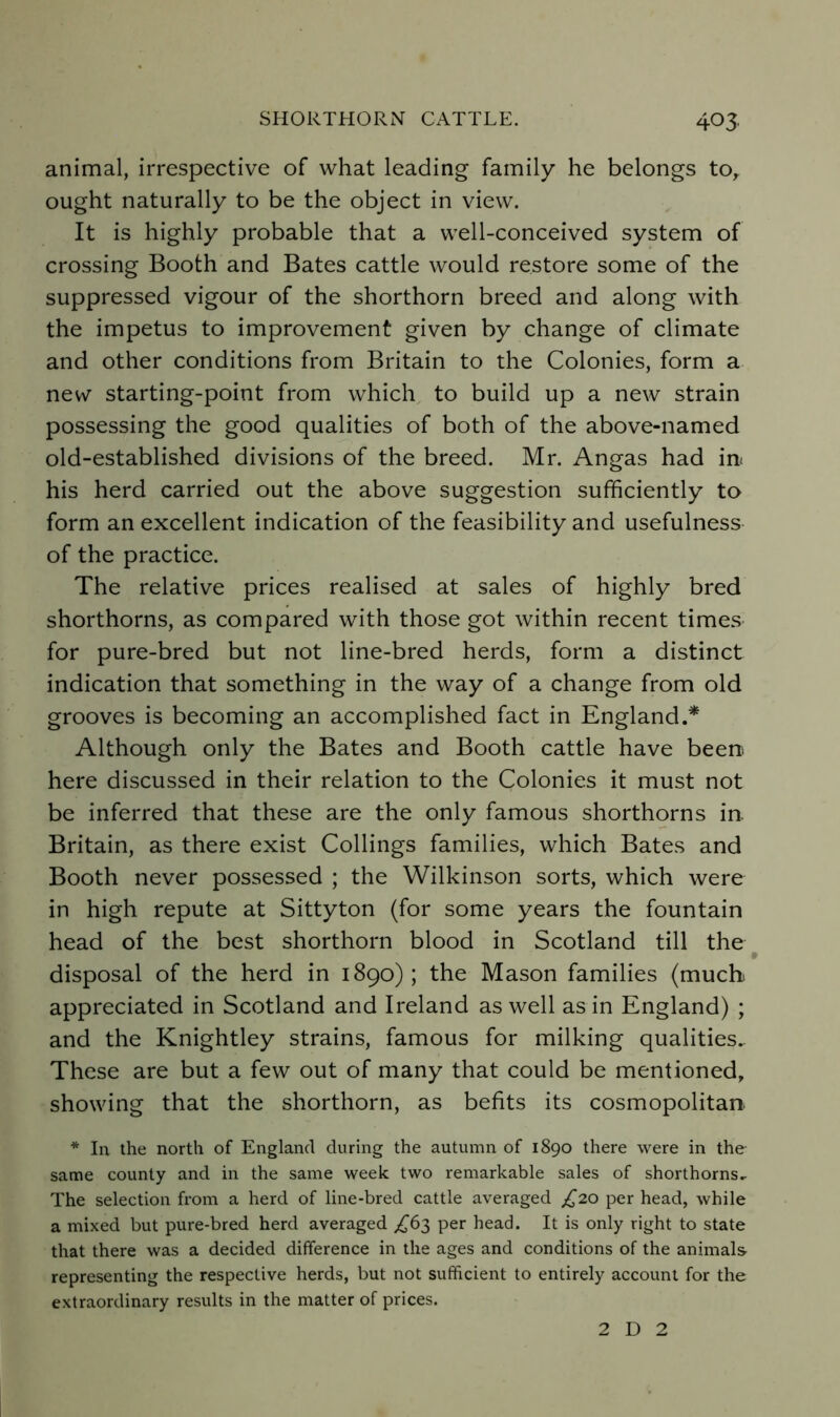 animal, irrespective of what leading family he belongs to,, ought naturally to be the object in view. It is highly probable that a well-conceived system of crossing Booth and Bates cattle would restore some of the suppressed vigour of the shorthorn breed and along with the impetus to improvement given by change of climate and other conditions from Britain to the Colonies, form a new starting-point from which to build up a new strain possessing the good qualities of both of the above-named old-established divisions of the breed. Mr. Angas had in< his herd carried out the above suggestion sufficiently to form an excellent indication of the feasibility and usefulness of the practice. The relative prices realised at sales of highly bred shorthorns, as compared with those got within recent times for pure-bred but not line-bred herds, form a distinct indication that something in the way of a change from old grooves is becoming an accomplished fact in England.* Although only the Bates and Booth cattle have beeni here discussed in their relation to the Colonies it must not be inferred that these are the only famous shorthorns in. Britain, as there exist Codings families, which Bates and Booth never possessed ; the Wilkinson sorts, which were in high repute at Sittyton (for some years the fountain head of the best shorthorn blood in Scotland till the • disposal of the herd in 1890); the Mason families (much, appreciated in Scotland and Ireland as well as in England) ; and the Knightley strains, famous for milking qualities.. These are but a few out of many that could be mentioned, showing that the shorthorn, as befits its cosmopolitan. * la the north of England during the autumn of 1890 there were in the- same county and in the same week two remarkable sales of shorthorns.. The selection from a herd of line-bred cattle averaged £2.0 per head, while a mixed but pure-bred herd averaged ^^63 per head. It is only right to state that there was a decided difference in the ages and conditions of the animals representing the respective herds, but not sufficient to entirely account for the extraordinary results in the matter of prices. 2 D 2