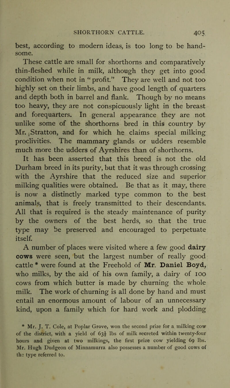 best, according to naodern ideas, is too long to be hand- some. These cattle are small for shorthorns and comparatively thin-fleshed while in milk, although they get into good condition when not in “ profit.” They are well and not too highly set on their limbs, and have good length of quarters and depth both in barrel and flank. Though by no means too heavy, they are not conspicuously light in the breast and forequarters. In general appearance they are not unlike some of the shorthorns bred in this country by Mr. iStratton, and for which he claims special milking proclivities. The mammary glands or udders resemble much more the udders of Ayrshires than of shorthorns. It has been asserted that this breed is not the old Durham breed in its purity, but that it was through crossing with the Ayrshire that the reduced size and superior milking qualities were obtained. Be that as it may, there is now a distinctly marked type common to the best animals, that is freely transmitted to their descendants. All that is required is the steady maintenance of purity by the owners of the best herds, so that the true type may be preserved and encouraged to perpetuate itself. A number of places were visited where a few good dairy cows were seen, but the largest number of really good cattle * were found at the Freehold of Mr. Daniel Boyd, who milks, by the aid of his own family, a dairy of 100 cows from which butter is made by churning the whole milk. The work of churning is all done by hand and must entail an enormous amount of labour of an unnecessary kind, upon a family which for hard work and plodding * Mr. J. T. Cole, at Poplar Grove, won the second prize for a milking cow of the district, with a yield of 63I lbs of milk secreted within twenty-four hours and given at two milkings, the first prize cow yielding 69 lbs. Mr. Hugh Dudgeon of Minnamurra also possesses a number of good cows of the type referred to.