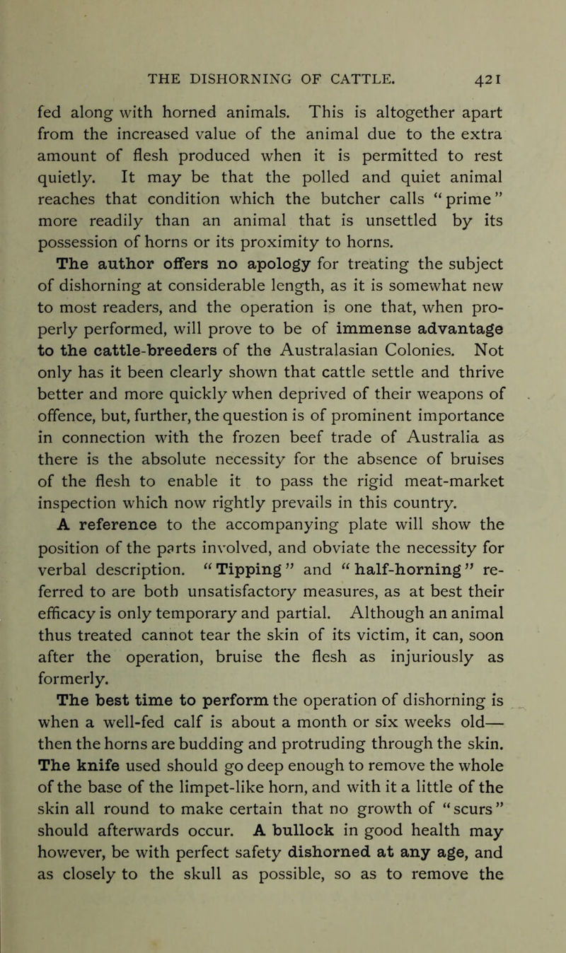 fed along with horned animals. This is altogether apart from the increased value of the animal due to the extra amount of flesh produced when it is permitted to rest quietly. It may be that the polled and quiet animal reaches that condition which the butcher calls “ prime ” more readily than an animal that is unsettled by its possession of horns or its proximity to horns. The author offers no apology for treating the subject of dishorning at considerable length, as it is somewhat new to most readers, and the operation is one that, when pro- perly performed, will prove to be of immense advantage to the cattle-breeders of the Australasian Colonies. Not only has it been clearly shown that cattle settle and thrive better and more quickly when deprived of their weapons of offence, but, further, the question is of prominent importance in connection with the frozen beef trade of Australia as there is the absolute necessity for the absence of bruises of the flesh to enable it to pass the rigid meat-market inspection which now rightly prevails in this country. A reference to the accompanying plate will show the position of the parts involved, and obviate the necessity for verbal description. Tipping and “ half-horning ” re- ferred to are both unsatisfactory measures, as at best their efficacy is only temporary and partial. Although an animal thus treated cannot tear the skin of its victim, it can, soon after the operation, bruise the flesh as injuriously as formerly. The best time to perform the operation of dishorning is when a well-fed calf is about a month or six weeks old— then the horns are budding and protruding through the skin. The knife used should go deep enough to remove the whole of the base of the limpet-like horn, and with it a little of the skin all round to make certain that no growth of scurs ” should afterwards occur. A bullock in good health may hov/ever, be with perfect safety dishorned at any age, and as closely to the skull as possible, so as to remove the