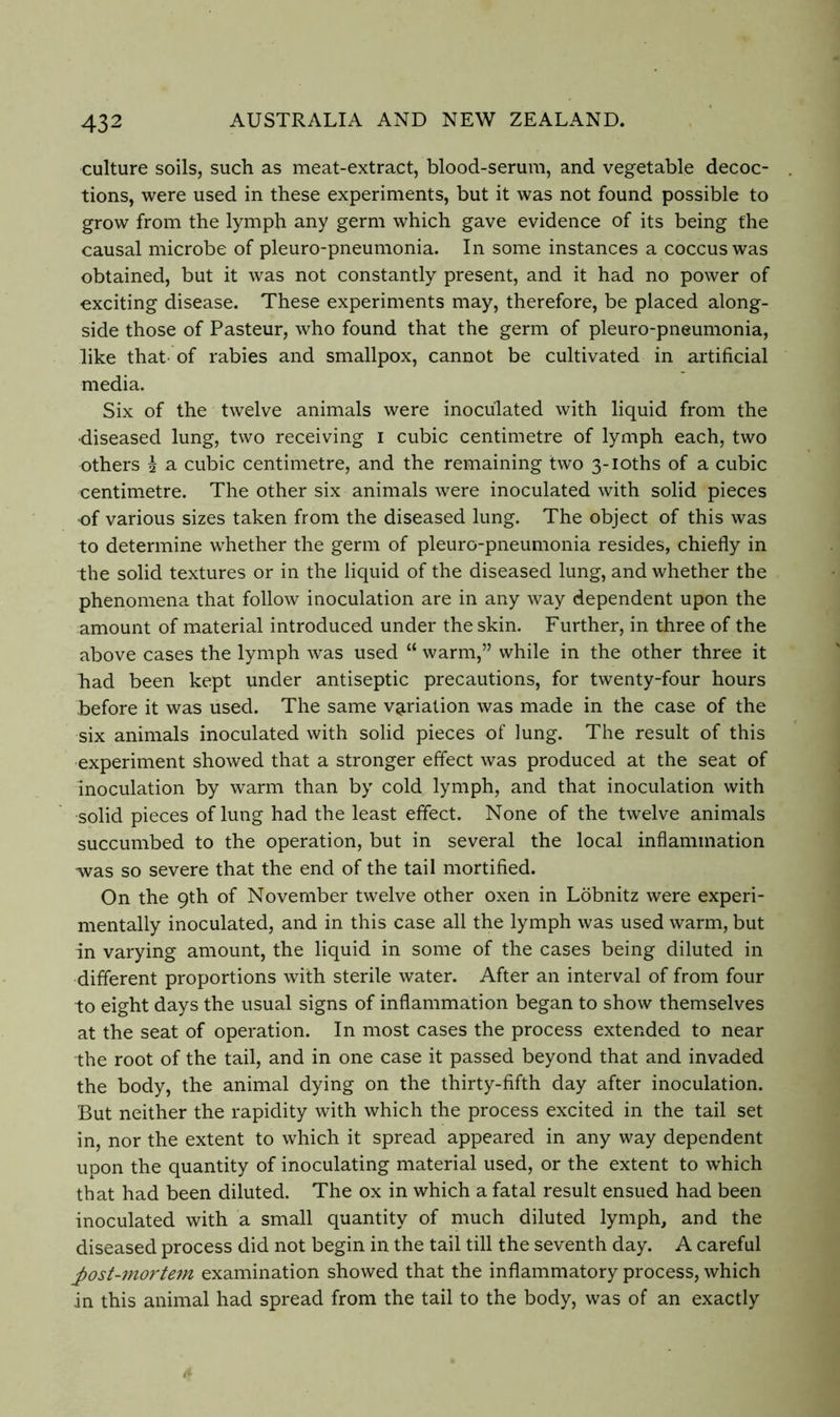 culture soils, such as meat-extract, blood-serum, and vegetable decoc- tions, were used in these experiments, but it was not found possible to grow from the lymph any germ which gave evidence of its being the causal microbe of pleuro-pneumonia. In some instances a coccus was obtained, but it was not constantly present, and it had no power of exciting disease. These experiments may, therefore, be placed along- side those of Pasteur, who found that the germ of pleuro-pneumonia, like that- of rabies and smallpox, cannot be cultivated in artificial media. Six of the twelve animals were inoculated with liquid from the ■diseased lung, two receiving i cubic centimetre of lymph each, two others 5 a cubic centimetre, and the remaining two 3-ioths of a cubic centimetre. The other six animals were inoculated with solid pieces of various sizes taken from the diseased lung. The object of this was to determine whether the germ of pleuro-pneumonia resides, chiefly in the solid textures or in the liquid of the diseased lung, and whether the phenomena that follow inoculation are in any way dependent upon the amount of material introduced under the skin. Further, in three of the above cases the lymph was used “ warm,” while in the other three it had been kept under antiseptic precautions, for twenty-four hours before it was used. The same v9,riation was made in the case of the six animals inoculated with solid pieces of lung. The result of this experiment showed that a stronger effect was produced at the seat of inoculation by warm than by cold lymph, and that inoculation with solid pieces of lung had the least effect. None of the twelve animals succumbed to the operation, but in several the local inflammation was so severe that the end of the tail mortified. On the 9th of November twelve other oxen in Lobnitz were experi- mentally inoculated, and in this case all the lymph was used warm, but in varying amount, the liquid in some of the cases being diluted in different proportions with sterile water. After an interval of from four to eight days the usual signs of inflammation began to show themselves at the seat of operation. In most cases the process extended to near the root of the tail, and in one case it passed beyond that and invaded the body, the animal dying on the thirty-fifth day after inoculation. But neither the rapidity with which the process excited in the tail set in, nor the extent to which it spread appeared in any way dependent upon the quantity of inoculating material used, or the extent to w'hich that had been diluted. The ox in which a fatal result ensued had been inoculated with a small quantity of much diluted lymph, and the diseased process did not begin in the tail till the seventh day. A careful post-morte7n examination showed that the inflammatory process, which in this animal had spread from the tail to the body, was of an exactly