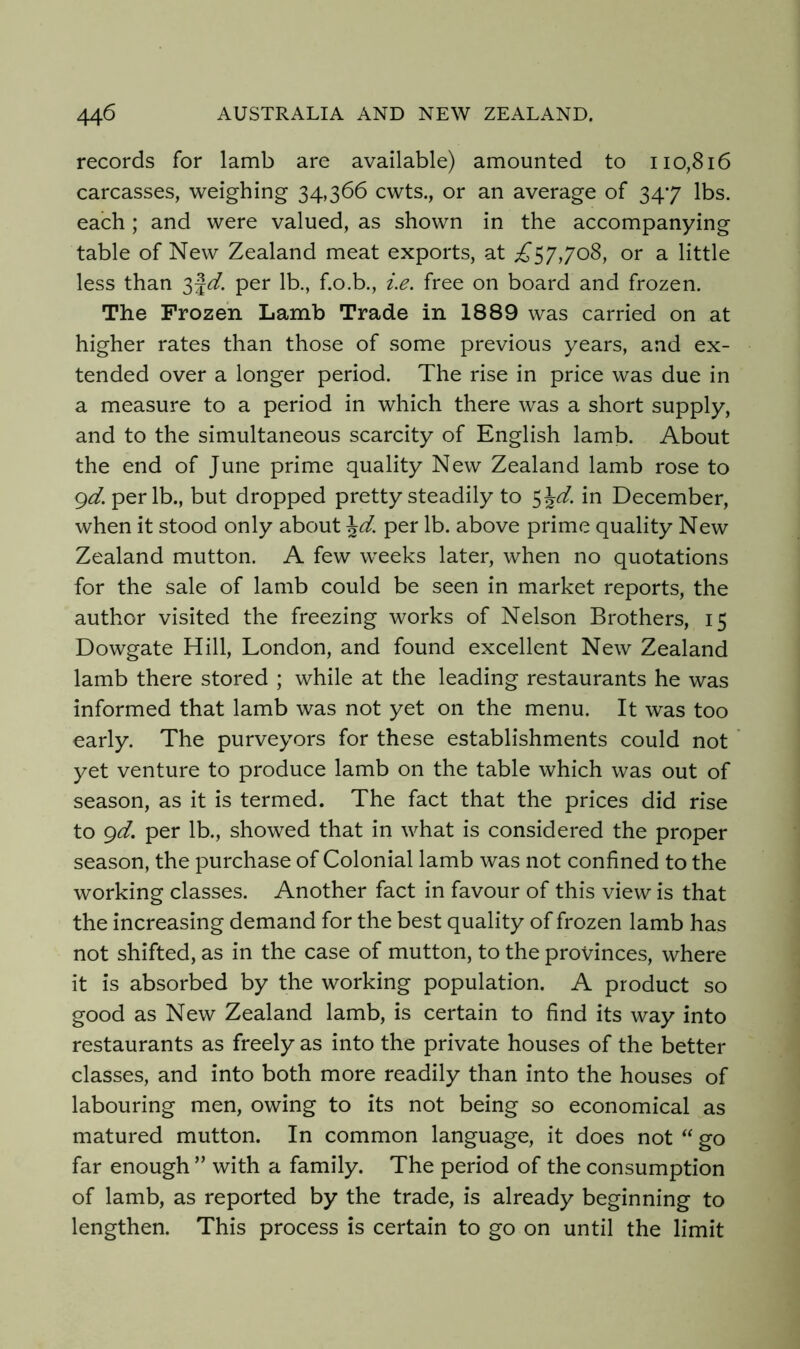 records for lamb are available) amounted to 110,816 carcasses, weighing 34,366 cwts., or an average of 347 lbs. each; and were valued, as shown in the accompanying table of New Zealand meat exports, at £57,708, or a little less than per lb., f.o.b., ie. free on board and frozen. The Frozen Lamb Trade in 1889 was carried on at higher rates than those of some previous years, and ex- tended over a longer period. The rise in price was due in a measure to a period in which there was a short supply, and to the simultaneous scarcity of English lamb. About the end of June prime quality New Zealand lamb rose to gd. per lb., but dropped pretty steadily to 5^d. in December, when it stood only about ^d. per lb. above prime quality New Zealand mutton. A few weeks later, when no quotations for the sale of lamb could be seen in market reports, the author visited the freezing works of Nelson Brothers, 15 Dowgate Hill, London, and found excellent New Zealand lamb there stored ; while at the leading restaurants he was informed that lamb was not yet on the menu. It was too early. The purveyors for these establishments could not yet venture to produce lamb on the table which was out of season, as it is termed. The fact that the prices did rise to gd. per lb., showed that in what is considered the proper season, the purchase of Colonial lamb was not confined to the working classes. Another fact in favour of this view is that the increasing demand for the best quality of frozen lamb has not shifted, as in the case of mutton, to the provinces, where it is absorbed by the working population. A product so good as New Zealand lamb, is certain to find its way into restaurants as freely as into the private houses of the better classes, and into both more readily than into the houses of labouring men, owing to its not being so economical as matured mutton. In common language, it does not “ go far enough ” with a family. The period of the consumption of lamb, as reported by the trade, is already beginning to lengthen. This process is certain to go on until the limit