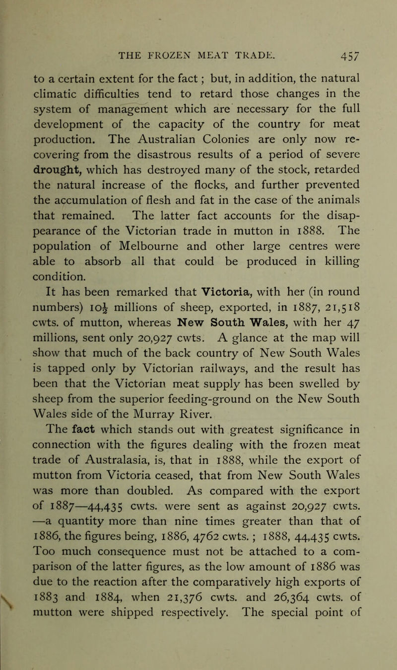 to a certain extent for the fact; but, in addition, the natural climatic difficulties tend to retard those changes in the system of management which are necessary for the full development of the capacity of the country for meat production. The Australian Colonies are only now re- covering from the disastrous results of a period of severe drought, which has destroyed many of the stock, retarded the natural increase of the flocks, and further prevented the accumulation of flesh and fat in the case of the animals that remained. The latter fact accounts for the disap- pearance of the Victorian trade in mutton in 1888. The population of Melbourne and other large centres were able to absorb all that could be produced in killing condition. It has been remarked that Victoria, with her (in round numbers) loj millions of sheep, exported, in 1887, 21,518 cwts. of mutton, whereas New South Wales, with her 47 millions, sent only 20,927 cwts. A glance at the map will show that much of the back country of New South Wales is tapped only by Victorian railways, and the result has been that the Victoriai\ meat supply has been swelled by sheep from the superior feeding-ground on the New South Wales side of the Murray River. The fact which stands out with greatest significance in connection with the figures dealing with the frozen meat trade of Australasia, is, that in 1888, while the export of mutton from Victoria ceased, that from New South Wales was more than doubled. As compared with the export of 1887—44)435 cwts. were sent as against 20,927 cwts. —a quantity more than nine times greater than that of 1886, the figures being, 1886, 4762 cwts.; 1888, 44,435 cwts. Too much consequence must not be attached to a com- parison of the latter figures, as the low amount of 1886 was due to the reaction after the comparatively high exports of 1883 and 1884, when 21,376 cwts. and 26,364 cwts. of mutton were shipped respectively. The special point of