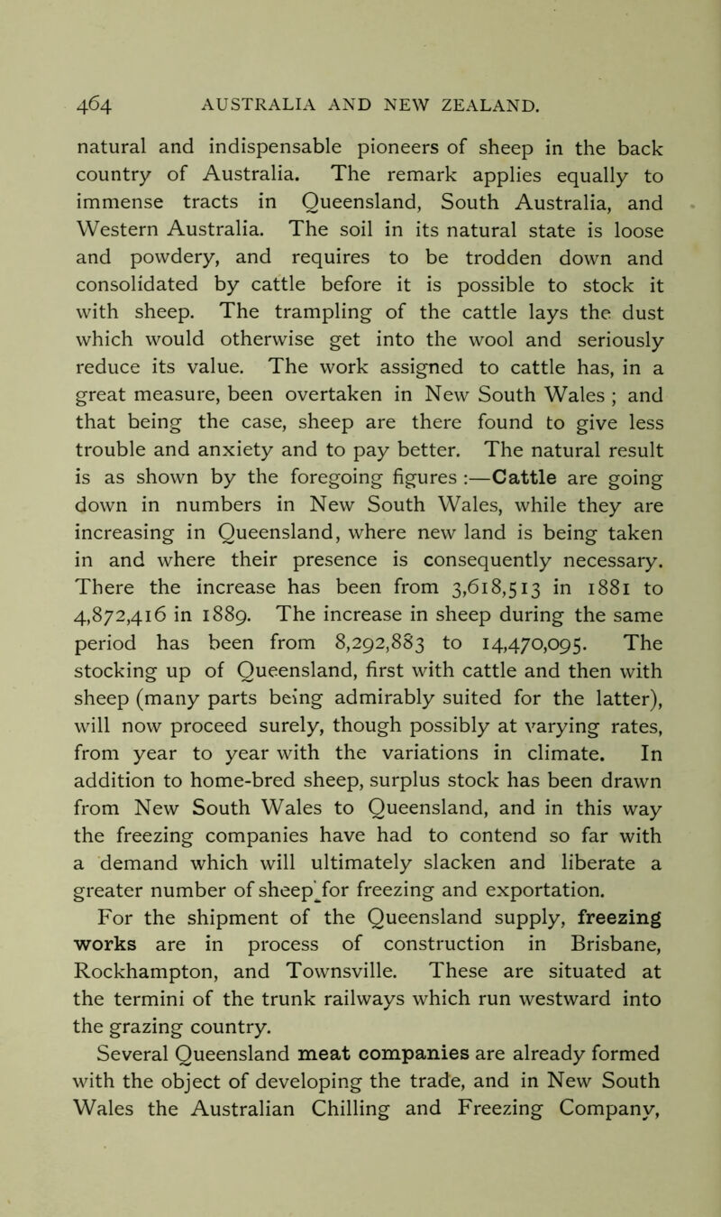 natural and indispensable pioneers of sheep in the back country of Australia. The remark applies equally to immense tracts in Queensland, South Australia, and Western Australia. The soil in its natural state is loose and powdery, and requires to be trodden down and consolidated by cattle before it is possible to stock it with sheep. The trampling of the cattle lays the dust which would otherwise get into the wool and seriously reduce its value. The work assigned to cattle has, in a great measure, been overtaken in New South Wales ; and that being the case, sheep are there found to give less trouble and anxiety and to pay better. The natural result is as shown by the foregoing figures ;—Cattle are going down in numbers in New South Wales, while they are increasing in Queensland, where new land is being taken in and where their presence is consequently necessary. There the increase has been from 3,618,513 in 1881 to 4,872,416 in 1889. The increase in sheep during the same period has been from 8,292,883 to 14,470,095. The stocking up of Queensland, first with cattle and then with sheep (many parts being admirably suited for the latter), will now proceed surely, though possibly at varying rates, from year to year with the variations in climate. In addition to home-bred sheep, surplus stock has been drawn from New South Wales to Queensland, and in this way the freezing companies have had to contend so far with a demand which will ultimately slacken and liberate a greater number of sheepTor freezing and exportation. For the shipment of the Queensland supply, freezing works are in process of construction in Brisbane, Rockhampton, and Townsville. These are situated at the termini of the trunk railways which run westward into the grazing country. Several Queensland meat companies are already formed with the object of developing the trade, and in New South Wales the Australian Chilling and Freezing Company,