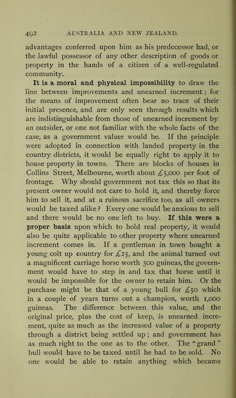 advantages conferred upon him as his predecessor had, or the lawful possessor of any other description of goods or property in the hands of a citizen of a well-regulated community. It is a moral and physical impossibility to draw the line between improvements and unearned increment ; for the means of improvement often bear no trace of their initial presence, and are only seen through results which are indistinguishable from those of unearned increment by an outsider, or one not familiar with the whole facts of the case, as a government valuer would be. If the principle were adopted in connection with landed property in the country districts, it would be equally right to apply it to house property in towns. There are blocks of houses in Collins Street, Melbourne, worth about ;^5,ooo per foot of frontage. Why should government not tax this so that its present owner would not care to hold it, and thereby force him to sell it, and at a ruinous sacrifice too, as all owners would be taxed alike ? Every one would be anxious to sell and there would be no one left to buy. If this were a proper basis upon which to hold real property, it would also be quite applicable to other property where unearned increment comes in. If a gentleman in town bought a young colt up country for £2^, and the animal turned out a magnificent carriage horse worth 300 guineas, the govern- ment would have to step in and tax that horse until it would be impossible for the owner to retain him. Or the purchase might be that of a young bull for £^o which in a couple of years turns out a champion, worth 1,000 guineas.' The difference between this value, and the original price, plus the cost of keep, is unearned incre- ment, quite as much as the increased value of a property through a district being settled up; and government has as much right to the one as to the other. The “ grand ” bull would have to be taxed until he had to be sold. No one would be able to retain anything which became