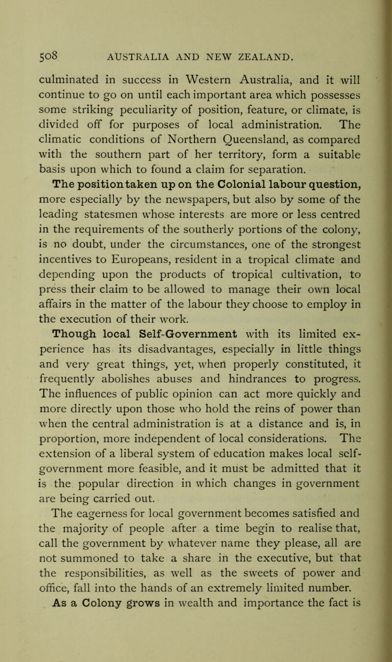 culminated in success in Western Australia, and it will continue to go on until each important area which possesses some striking peculiarity of position, feature, or climate, is divided off for purposes of local administration. The climatic conditions of Northern Queensland, as compared with the southern part of her territory, form a suitable basis upon which to found a claim for separation. The position taken up on the Colonial labour question, more especially by the newspapers, but also by some of the leading statesmen whose interests are more or less centred in the requirements of the southerly portions of the colony, is no doubt, under the circumstances, one of the strongest incentives to Europeans, resident in a tropical climate and depending upon the products of tropical cultivation, to press their claim to be allowed to manage their own local affairs in the matter of the labour they choose to employ in the execution of their work. Though local Self-Government with its limited ex- perience has its disadvantages, especially in little things and very great things, yet, when properly constituted, it frequently abolishes abuses and hindrances to progress. The influences of public opinion can act more quickly and more directly upon those who hold the reins of power than when the central administration is at a distance and is, in proportion, more independent of local considerations. The extension of a liberal system of education makes local self- government more feasible, and it must be admitted that it is the popular direction in which changes in government are being carried out. The eagerness for local government becomes satisfied and the majority of people after a time begin to realise that, call the government by whatever name they please, all are not summoned to take a share in the executive, but that the responsibilities, as well as the sweets of power and office, fall into the hands of an extremely limited number. As a Colony grows in wealth and importance the fact is