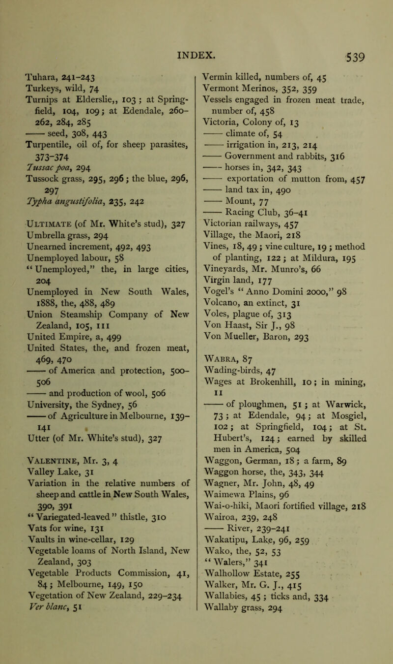 Tuhara, 241-243 Turkeys, wild, 74 Turnips at Elderslie,, 103 ; at Spring- field, 104, 109; at Edendale, 260- 262, 284, 285 seed, 308, 443 Turpentile, oil of, for sheep parasites, 373-374 7us sac poa^ 294 Tussock grass, 295, 296 ; the blue, 296, 297 Typha angustifolia^ 235, 242 Ultimate (of Mr. White’s stud), 327 Umbrella grass, 294 Unearned increment, 492, 493 Unemployed labour, 58 “ Unemployed,” the, in large cities, 204 Unemployed in New South Wales, 1888, the, 4^^) 4^9 Union Steamship Company of New Zealand, 105, ill United Empire, a, 499 United States, the, and frozen meat, 469, 470 of America and protection, 500- 506 and production of wool, 506 University, the Sydney, 56 of Agriculture in Melbourne, 139- 141 Utter (of Mr. White’s stud), 327 Valentine, Mr. 3, 4 Valley Lake, 31 Variation in the relative numbers of sheep and cattle in New South Wales, 390. 391 “Variegated-leaved” thistle, 310 Vats for wine, 131 Vaults in wine-cellar, 129 Vegetable loams of North Island, New Zealand, 303 Vegetable Products Commission, 41, 84; Melbourne, 149, 150 Vegetation of New Zealand, 229-234 Ver blanCf 51 Vermin killed, numbers of, 45 Vermont Merinos, 352, 359 Vessels engaged in frozen meat trade, number of, 458 Victoria, Colony of, 13 ■ climate of, 54 • irrigation in, 213, 214 Government and rabbits, 316 horses in, 342, 343 ■ exportation of mutton from, 457 land tax in, 490 Mount, 77 Racing Club, 36-41 Victorian railways, 457 Village, the Maori, 218 Vines, 18, 49 ; vine culture, 19 ; method of planting, 122; at Mildura, 195 Vineyards, Mr. Munro’s, 66 Virgin land, 177 Vogel’s “ Anno Domini 2000,” 98 Volcano, an extinct, 31 Voles, plague of, 313 Von Haast, Sir J., 98 Von Mueller, Baron, 293 Wabra, 87 Wading-birds, 47 Wages at Brokenhill, 10; in mining, II of ploughmen, 51; at Warwick, 73 ; at Edendale, 94; at Mosgiel, 102; at Springfield, 104 j at St. Hubert’s, 124; earned by skilled men in America, 504 Waggon, German, 18; a farm, 89 Waggon horse, the, 343, 344 Wagner, Mr. John, 48, 49 Waimewa Plains, 96 Wai-o-hiki, Maori fortified village, 218 Wairoa, 239, 248 River, 239-241 Wakatipu, Lake, 96, 259 Wako, the, 52, 53 “Walers,”34i Walhollow Estate, 255 • - ' Walker, Mr. G. J., 415 Wallabies, 45 ; ticks and, 334 Wallaby grass, 294